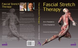 ™

About this Book
Fascial Stretch Therapy ™ describes and explains a unique
system of manual therapy, which has proved to be highly
successful in the treatment of common neuromyofascial
imbalances, disorders and dysfunctions. First developed by
the authors in the early 1990s the method is now recognized as
being a fast and effective therapy for restoring and maintaining
healthy neurological, musculoskeletal and fascial systems.

Intended readership:
Fascial Stretch Therapy ™ provides a clear guide to an
important therapy for all those working with neuromyofascial
dysfunction. It is a valuable resource for all professionals
working in the fields of manual therapy, movement therapy,
bodywork and sports and fitness training.

Chris Frederick has been a physical therapist since
1989, focusing on manual therapy – particularly FST and
Kinesis Myofascial Integration – along with movement
prescription. He has an extensive background in dance, both
as a professional dancer of classical ballet, as well as in the
specialty of dance physical therapy. Chris is also well versed
in the ancient movement and healing arts of Tai Chi and
qigong. He is a coauthor with Thomas Myers of the chapter
on stretching in the seminal book Fascia: the tensional network
of the human body edited by Robert Schleip et al.
Chris and his wife Ann are both certified by Thomas Myers
in Kinesis Myofascial Integration and are the authors of the
popular book Stretch to Win. Chris and Ann directed their own
highly successful center for Fascial Stretch Therapy, physical
therapy, Kinesis Myofascial Integration, sports massage
and Pilates for over 17 years. They are now Directors of the
Stretch to Win Institute, where they offer certification training
workshops in FST.

Ann Frederick Chris Frederick

Key features:
• the principles of Fascial Stretch Therapy are clearly described
and explained; numerous photographs provide additional
clarification of the technique
• the 10 fundamental principles and guidelines for treatment
and therapeutic intent are set out demonstrating how
Fascial Stretch Therapy is different from other fascial
treatments
• relevant supportive evidence-based studies are summarized
to give confidence in using the techniques
• controversies, arguments and support for and against
stretching are discussed
• the conditions which most frequently respond to Fascial
Stretch Therapy are identified
• a detailed process for client evaluation is described to help
the professional assess the needs of each individual and so
to plan appropriate and effective treatment
• guidance is given on how the therapist or trainer may
integrate Fascial Stretch Therapy into their current practice.

About the Authors
Ann Frederick is a former professional dancer, having
grown up in her Mom’s dance studio, starting to dance at
the age of 4. She has practiced manual therapy for over 20
years, specifically in the field of flexibility training, focusing
on assisted individual stretching, group stretch and dance
instruction.
Ann originally created a unique system of neuromyofascial
manual therapy called Fascial Stretch Therapy™ for the USA
Men’s Olympic Wrestling Team of 1996. Besides improving
professional athletic performance, she soon discovered that
FST also rapidly helped other clients with a variety of chronic,
unresponsive pain conditions, strength imbalances and other
common neuromusculoskeletal disorders.

Fascial Stretch Therapy ™

Fascial Stretch
Therapy

Fascial Stretch
Therapy
™

Ann Frederick
Chris Frederick

Foreword by Thomas W Myers

 