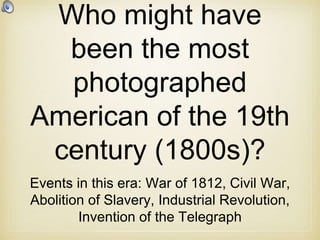 Who might have
been the most
photographed
American of the 19th
century (1800s)?
Events in this era: War of 1812, Civil War,
Abolition of Slavery, Industrial Revolution,
Invention of the Telegraph
 