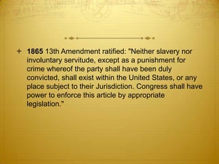  1865 13th Amendment ratified: "Neither slavery nor
  involuntary servitude, except as a punishment for
  crime whereof the party shall have been duly
  convicted, shall exist within the United States, or any
  place subject to their Jurisdiction. Congress shall have
  power to enforce this article by appropriate
  legislation."
 