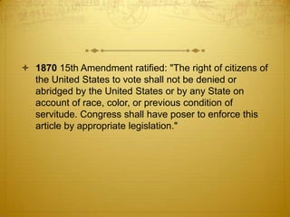  1870 15th Amendment ratified: "The right of citizens of
  the United States to vote shall not be denied or
  abridged by the United States or by any State on
  account of race, color, or previous condition of
  servitude. Congress shall have poser to enforce this
  article by appropriate legislation."
 