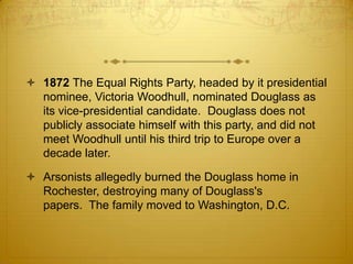  1872 The Equal Rights Party, headed by it presidential
  nominee, Victoria Woodhull, nominated Douglass as
  its vice-presidential candidate. Douglass does not
  publicly associate himself with this party, and did not
  meet Woodhull until his third trip to Europe over a
  decade later.

 Arsonists allegedly burned the Douglass home in
  Rochester, destroying many of Douglass's
  papers. The family moved to Washington, D.C.
 