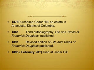  1878Purchased Cedar Hill, an estate in
  Anacostia, District of Columbia.

 1881      Third autobiography, Life and Times of
  Frederick Douglass, published.

 1891      Revised edition of Life and Times of
  Frederick Douglass published.

 1895 ( February 20th) Died at Cedar Hill.
 