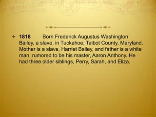  1818       Born Frederick Augustus Washington
  Bailey, a slave, in Tuckahoe, Talbot County, Maryland.
  Mother is a slave, Harriet Bailey, and father is a white
  man, rumored to be his master, Aaron Anthony. He
  had three older siblings, Perry, Sarah, and Eliza.
 