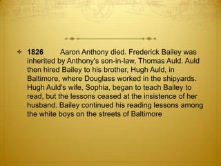  1826       Aaron Anthony died. Frederick Bailey was
  inherited by Anthony's son-in-law, Thomas Auld. Auld
  then hired Bailey to his brother, Hugh Auld, in
  Baltimore, where Douglass worked in the shipyards.
  Hugh Auld's wife, Sophia, began to teach Bailey to
  read, but the lessons ceased at the insistence of her
  husband. Bailey continued his reading lessons among
  the white boys on the streets of Baltimore
 
