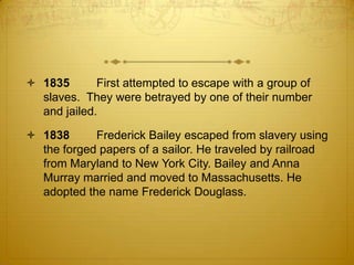  1835       First attempted to escape with a group of
  slaves. They were betrayed by one of their number
  and jailed.

 1838      Frederick Bailey escaped from slavery using
  the forged papers of a sailor. He traveled by railroad
  from Maryland to New York City. Bailey and Anna
  Murray married and moved to Massachusetts. He
  adopted the name Frederick Douglass.
 