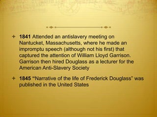  1841 Attended an antislavery meeting on
  Nantucket, Massachusetts, where he made an
  impromptu speech (although not his first) that
  captured the attention of William Lloyd Garrison.
  Garrison then hired Douglass as a lecturer for the
  American Anti-Slavery Society

 1845 “Narrative of the life of Frederick Douglass” was
  published in the United States
 