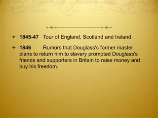  1845-47 Tour of England, Scotland and Ireland

 1846       Rumors that Douglass's former master
  plans to return him to slavery prompted Douglass's
  friends and supporters in Britain to raise money and
  buy his freedom.
 