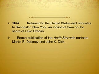  1847      Returned to the United States and relocates
  to Rochester, New York, an industrial town on the
  shore of Lake Ontario.

     Began publication of the North Star with partners
    Martin R. Delaney and John K. Dick.
 