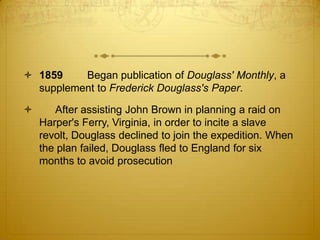  1859    Began publication of Douglass' Monthly, a
  supplement to Frederick Douglass's Paper.

      After assisting John Brown in planning a raid on
    Harper's Ferry, Virginia, in order to incite a slave
    revolt, Douglass declined to join the expedition. When
    the plan failed, Douglass fled to England for six
    months to avoid prosecution
 