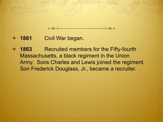  1861      Civil War began.

 1863     Recruited members for the Fifty-fourth
  Massachusetts, a black regiment in the Union
  Army. Sons Charles and Lewis joined the regiment.
  Son Frederick Douglass, Jr., became a recruiter.
 
