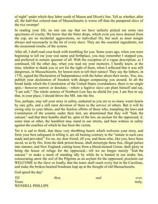 of night" under which they labor south of Mason and Dixon's line. Tell us whether, after
all, the half-free colored man of Massachusetts is worse off than the pampered slave of
the rice swamps!
In reading your life, no one can say that we have unfairly picked out some rare
specimens of cruelty. We know that the bitter drops, which even you have drained from
the cup, are no incidental aggravations, no individual ills, but such as must mingle
always and necessarily in the lot of every slave. They are the essential ingredients, not
the occasional results, of the system.
After all, I shall read your book with trembling for you. Some years ago, when you were
beginning to tell me your real name and birthplace, you may remember I stopped you,
and preferred to remain ignorant of all. With the exception of a vague description, so I
continued, till the other day, when you read me your memoirs. I hardly knew, at the
time, whether to thank you or not for the sight of them, when I reflected that it was still
dangerous, in Massachusetts, for honest men to tell their names! They say the fathers, in
1776, signed the Declaration of Independence with the halter about their necks. You, too,
publish your declaration of freedom with danger compassing you around. In all the
broad lands which the Constitution of the United States overshadows, there is no single
spot,—however narrow or desolate,—where a fugitive slave can plant himself and say,
"I am safe." The whole armory of Northern Law has no shield for you. I am free to say
that, in your place, I should throw the MS. into the fire.
You, perhaps, may tell your story in safety, endeared as you are to so many warm hearts
by rare gifts, and a still rarer devotion of them to the service of others. But it will be
owing only to your labors, and the fearless efforts of those who, trampling the laws and
Constitution of the country under their feet, are determined that they will "hide the
outcast," and that their hearths shall be, spite of the law, an asylum for the oppressed, if,
some time or other, the humblest may stand in our streets, and bear witness in safety
against the cruelties of which he has been the victim.
Yet it is sad to think, that these very throbbing hearts which welcome your story, and
form your best safeguard in telling it, are all beating contrary to the "statute in such case
made and provided." Go on, my dear friend, till you, and those who, like you, have been
saved, so as by fire, from the dark prison-house, shall stereotype these free, illegal pulses
into statutes; and New England, cutting loose from a blood-stained Union, shall glory in
being the house of refuge for the oppressed,—till we no longer merely "hide the
outcast," or make a merit of standing idly by while he is hunted in our midst; but,
consecrating anew the soil of the Pilgrims as an asylum for the oppressed, proclaim our
WELCOME to the slave so loudly, that the tones shall reach every hut in the Carolinas,
and make the broken-hearted bondman leap up at the thought of old Massachusetts.
God speed the day!
Till then, and ever,
Yours truly,
WENDELL PHILLIPS
 