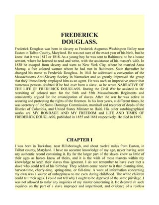 FREDERICK
DOUGLASS.
Frederick Douglass was born in slavery as Frederick Augustus Washington Bailey near
Easton in Talbot County, Maryland. He was not sure of the exact year of his birth, but he
knew that it was 1817 or 1818. As a young boy he was sent to Baltimore, to be a house
servant, where he learned to read and write, with the assistance of his master's wife. In
1838 he escaped from slavery and went to New York City, where he married Anna
Murray, a free colored woman whom he had met in Baltimore. Soon thereafter he
changed his name to Frederick Douglass. In 1841 he addressed a convention of the
Massachusetts Anti-Slavery Society in Nantucket and so greatly impressed the group
that they immediately employed him as an agent. He was such an impressive orator that
numerous persons doubted if he had ever been a slave, so he wrote NARRATIVE OF
THE LIFE OF FREDERICK DOUGLASS. During the Civil War he assisted in the
recruiting of colored men for the 54th and 55th Massachusetts Regiments and
consistently argued for the emancipation of slaves. After the war he was active in
securing and protecting the rights of the freemen. In his later years, at different times, he
was secretary of the Santo Domingo Commission, marshall and recorder of deeds of the
District of Columbia, and United States Minister to Haiti. His other autobiographical
works are MY BONDAGE AND MY FREEDOM and LIFE AND TIMES OF
FREDERICK DOUGLASS, published in 1855 and 1881 respectively. He died in 1895.
CHAPTER I
I was born in Tuckahoe, near Hillsborough, and about twelve miles from Easton, in
Talbot county, Maryland. I have no accurate knowledge of my age, never having seen
any authentic record containing it. By far the larger part of the slaves know as little of
their ages as horses know of theirs, and it is the wish of most masters within my
knowledge to keep their slaves thus ignorant. I do not remember to have ever met a
slave who could tell of his birthday. They seldom come nearer to it than planting-time,
harvest-time, cherry-time, spring-time, or fall-time. A want of information concerning
my own was a source of unhappiness to me even during childhood. The white children
could tell their ages. I could not tell why I ought to be deprived of the same privilege. I
was not allowed to make any inquiries of my master concerning it. He deemed all such
inquiries on the part of a slave improper and impertinent, and evidence of a restless
 
