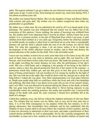 spirit. The nearest estimate I can give makes me now between twenty-seven and twenty-
eight years of age. I come to this, from hearing my master say, some time during 1835, I
was about seventeen years old.
My mother was named Harriet Bailey. She was the daughter of Isaac and Betsey Bailey,
both colored, and quite dark. My mother was of a darker complexion than either my
grandmother or grandfather.
My father was a white man. He was admitted to be such by all I ever heard speak of my
parentage. The opinion was also whispered that my master was my father; but of the
correctness of this opinion, I know nothing; the means of knowing was withheld from
me. My mother and I were separated when I was but an infant—before I knew her as my
mother. It is a common custom, in the part of Maryland from which I ran away, to part
children from their mothers at a very early age. Frequently, before the child has reached
its twelfth month, its mother is taken from it, and hired out on some farm a considerable
distance off, and the child is placed under the care of an old woman, too old for field
labor. For what this separation is done, I do not know, unless it be to hinder the
development of the child's affection toward its mother, and to blunt and destroy the
natural affection of the mother for the child. This is the inevitable result.
I never saw my mother, to know her as such, more than four or five times in my life; and
each of these times was very short in duration, and at night. She was hired by a Mr.
Stewart, who lived about twelve miles from my home. She made her journeys to see me
in the night, travelling the whole distance on foot, after the performance of her day's
work. She was a field hand, and a whipping is the penalty of not being in the field at
sunrise, unless a slave has special permission from his or her master to the contrary—a
permission which they seldom get, and one that gives to him that gives it the proud
name of being a kind master. I do not recollect of ever seeing my mother by the light of
day. She was with me in the night. She would lie down with me, and get me to sleep, but
long before I waked she was gone. Very little communication ever took place between
us. Death soon ended what little we could have while she lived, and with it her hardships
and suffering. She died when I was about seven years old, on one of my master's farms,
near Lee's Mill. I was not allowed to be present during her illness, at her death, or burial.
She was gone long before I knew any thing about it. Never having enjoyed, to any
considerable extent, her soothing presence, her tender and watchful care, I received the
tidings of her death with much the same emotions I should have probably felt at the
death of a stranger.
Called thus suddenly away, she left me without the slightest intimation of who my father
was. The whisper that my master was my father, may or may not be true; and, true or
false, it is of but little consequence to my purpose whilst the fact remains, in all its
glaring odiousness, that slaveholders have ordained, and by law established, that the
children of slave women shall in all cases follow the condition of their mothers; and this
is done too obviously to administer to their own lusts, and make a gratification of their
wicked desires profitable as well as pleasurable; for by this cunning arrangement, the
slaveholder, in cases not a few, sustains to his slaves the double relation of master and
 