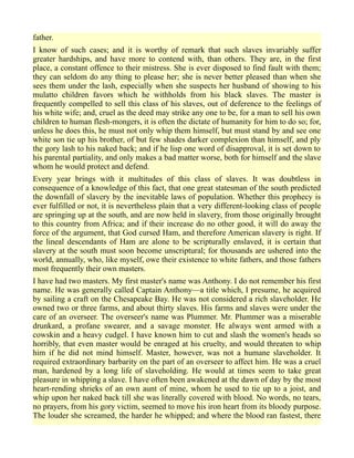 father.
I know of such cases; and it is worthy of remark that such slaves invariably suffer
greater hardships, and have more to contend with, than others. They are, in the first
place, a constant offence to their mistress. She is ever disposed to find fault with them;
they can seldom do any thing to please her; she is never better pleased than when she
sees them under the lash, especially when she suspects her husband of showing to his
mulatto children favors which he withholds from his black slaves. The master is
frequently compelled to sell this class of his slaves, out of deference to the feelings of
his white wife; and, cruel as the deed may strike any one to be, for a man to sell his own
children to human flesh-mongers, it is often the dictate of humanity for him to do so; for,
unless he does this, he must not only whip them himself, but must stand by and see one
white son tie up his brother, of but few shades darker complexion than himself, and ply
the gory lash to his naked back; and if he lisp one word of disapproval, it is set down to
his parental partiality, and only makes a bad matter worse, both for himself and the slave
whom he would protect and defend.
Every year brings with it multitudes of this class of slaves. It was doubtless in
consequence of a knowledge of this fact, that one great statesman of the south predicted
the downfall of slavery by the inevitable laws of population. Whether this prophecy is
ever fulfilled or not, it is nevertheless plain that a very different-looking class of people
are springing up at the south, and are now held in slavery, from those originally brought
to this country from Africa; and if their increase do no other good, it will do away the
force of the argument, that God cursed Ham, and therefore American slavery is right. If
the lineal descendants of Ham are alone to be scripturally enslaved, it is certain that
slavery at the south must soon become unscriptural; for thousands are ushered into the
world, annually, who, like myself, owe their existence to white fathers, and those fathers
most frequently their own masters.
I have had two masters. My first master's name was Anthony. I do not remember his first
name. He was generally called Captain Anthony—a title which, I presume, he acquired
by sailing a craft on the Chesapeake Bay. He was not considered a rich slaveholder. He
owned two or three farms, and about thirty slaves. His farms and slaves were under the
care of an overseer. The overseer's name was Plummer. Mr. Plummer was a miserable
drunkard, a profane swearer, and a savage monster. He always went armed with a
cowskin and a heavy cudgel. I have known him to cut and slash the women's heads so
horribly, that even master would be enraged at his cruelty, and would threaten to whip
him if he did not mind himself. Master, however, was not a humane slaveholder. It
required extraordinary barbarity on the part of an overseer to affect him. He was a cruel
man, hardened by a long life of slaveholding. He would at times seem to take great
pleasure in whipping a slave. I have often been awakened at the dawn of day by the most
heart-rending shrieks of an own aunt of mine, whom he used to tie up to a joist, and
whip upon her naked back till she was literally covered with blood. No words, no tears,
no prayers, from his gory victim, seemed to move his iron heart from its bloody purpose.
The louder she screamed, the harder he whipped; and where the blood ran fastest, there
 