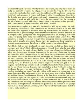he whipped longest. He would whip her to make her scream, and whip her to make her
hush; and not until overcome by fatigue, would he cease to swing the blood-clotted
cowskin. I remember the first time I ever witnessed this horrible exhibition. I was quite a
child, but I well remember it. I never shall forget it whilst I remember any thing. It was
the first of a long series of such outrages, of which I was doomed to be a witness and a
participant. It struck me with awful force. It was the blood-stained gate, the entrance to
the hell of slavery, through which I was about to pass. It was a most terrible spectacle. I
wish I could commit to paper the feelings with which I beheld it.
This occurrence took place very soon after I went to live with my old master, and under
the following circumstances. Aunt Hester went out one night,—where or for what I do
not know,—and happened to be absent when my master desired her presence. He had
ordered her not to go out evenings, and warned her that she must never let him catch her
in company with a young man, who was paying attention to her belonging to Colonel
Lloyd. The young man's name was Ned Roberts, generally called Lloyd's Ned. Why
master was so careful of her, may be safely left to conjecture. She was a woman of noble
form, and of graceful proportions, having very few equals, and fewer superiors, in
personal appearance, among the colored or white women of our neighborhood.
Aunt Hester had not only disobeyed his orders in going out, but had been found in
company with Lloyd's Ned; which circumstance, I found, from what he said while
whipping her, was the chief offence. Had he been a man of pure morals himself, he
might have been thought interested in protecting the innocence of my aunt; but those
who knew him will not suspect him of any such virtue. Before he commenced whipping
Aunt Hester, he took her into the kitchen, and stripped her from neck to waist, leaving
her neck, shoulders, and back, entirely naked. He then told her to cross her hands,
calling her at the same time a d——d b—-h. After crossing her hands, he tied them with
a strong rope, and led her to a stool under a large hook in the joist, put in for the
purpose. He made her get upon the stool, and tied her hands to the hook. She now stood
fair for his infernal purpose. Her arms were stretched up at their full length, so that she
stood upon the ends of her toes. He then said to her, "Now, you d——d b—-h, I'll learn
you how to disobey my orders!" and after rolling up his sleeves, he commenced to lay
on the heavy cowskin, and soon the warm, red blood (amid heart-rending shrieks from
her, and horrid oaths from him) came dripping to the floor. I was so terrified and horror-
stricken at the sight, that I hid myself in a closet, and dared not venture out till long after
the bloody transaction was over. I expected it would be my turn next. It was all new to
me. I had never seen any thing like it before. I had always lived with my grandmother on
the outskirts of the plantation, where she was put to raise the children of the younger
women. I had therefore been, until now, out of the way of the bloody scenes that often
occurred on the plantation.
 