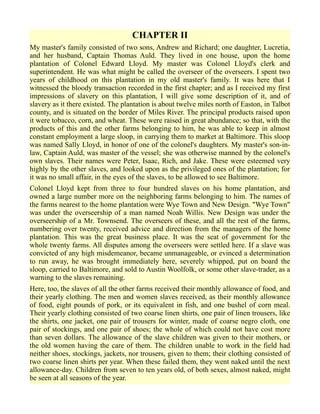 CHAPTER II
My master's family consisted of two sons, Andrew and Richard; one daughter, Lucretia,
and her husband, Captain Thomas Auld. They lived in one house, upon the home
plantation of Colonel Edward Lloyd. My master was Colonel Lloyd's clerk and
superintendent. He was what might be called the overseer of the overseers. I spent two
years of childhood on this plantation in my old master's family. It was here that I
witnessed the bloody transaction recorded in the first chapter; and as I received my first
impressions of slavery on this plantation, I will give some description of it, and of
slavery as it there existed. The plantation is about twelve miles north of Easton, in Talbot
county, and is situated on the border of Miles River. The principal products raised upon
it were tobacco, corn, and wheat. These were raised in great abundance; so that, with the
products of this and the other farms belonging to him, he was able to keep in almost
constant employment a large sloop, in carrying them to market at Baltimore. This sloop
was named Sally Lloyd, in honor of one of the colonel's daughters. My master's son-in-
law, Captain Auld, was master of the vessel; she was otherwise manned by the colonel's
own slaves. Their names were Peter, Isaac, Rich, and Jake. These were esteemed very
highly by the other slaves, and looked upon as the privileged ones of the plantation; for
it was no small affair, in the eyes of the slaves, to be allowed to see Baltimore.
Colonel Lloyd kept from three to four hundred slaves on his home plantation, and
owned a large number more on the neighboring farms belonging to him. The names of
the farms nearest to the home plantation were Wye Town and New Design. "Wye Town"
was under the overseership of a man named Noah Willis. New Design was under the
overseership of a Mr. Townsend. The overseers of these, and all the rest of the farms,
numbering over twenty, received advice and direction from the managers of the home
plantation. This was the great business place. It was the seat of government for the
whole twenty farms. All disputes among the overseers were settled here. If a slave was
convicted of any high misdemeanor, became unmanageable, or evinced a determination
to run away, he was brought immediately here, severely whipped, put on board the
sloop, carried to Baltimore, and sold to Austin Woolfolk, or some other slave-trader, as a
warning to the slaves remaining.
Here, too, the slaves of all the other farms received their monthly allowance of food, and
their yearly clothing. The men and women slaves received, as their monthly allowance
of food, eight pounds of pork, or its equivalent in fish, and one bushel of corn meal.
Their yearly clothing consisted of two coarse linen shirts, one pair of linen trousers, like
the shirts, one jacket, one pair of trousers for winter, made of coarse negro cloth, one
pair of stockings, and one pair of shoes; the whole of which could not have cost more
than seven dollars. The allowance of the slave children was given to their mothers, or
the old women having the care of them. The children unable to work in the field had
neither shoes, stockings, jackets, nor trousers, given to them; their clothing consisted of
two coarse linen shirts per year. When these failed them, they went naked until the next
allowance-day. Children from seven to ten years old, of both sexes, almost naked, might
be seen at all seasons of the year.
 