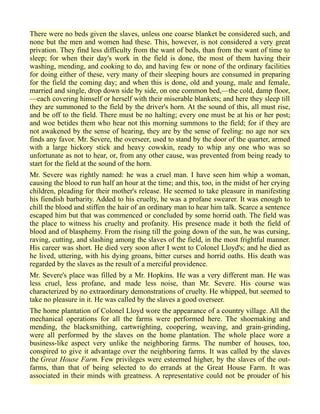 There were no beds given the slaves, unless one coarse blanket be considered such, and
none but the men and women had these. This, however, is not considered a very great
privation. They find less difficulty from the want of beds, than from the want of time to
sleep; for when their day's work in the field is done, the most of them having their
washing, mending, and cooking to do, and having few or none of the ordinary facilities
for doing either of these, very many of their sleeping hours are consumed in preparing
for the field the coming day; and when this is done, old and young, male and female,
married and single, drop down side by side, on one common bed,—the cold, damp floor,
—each covering himself or herself with their miserable blankets; and here they sleep till
they are summoned to the field by the driver's horn. At the sound of this, all must rise,
and be off to the field. There must be no halting; every one must be at his or her post;
and woe betides them who hear not this morning summons to the field; for if they are
not awakened by the sense of hearing, they are by the sense of feeling: no age nor sex
finds any favor. Mr. Severe, the overseer, used to stand by the door of the quarter, armed
with a large hickory stick and heavy cowskin, ready to whip any one who was so
unfortunate as not to hear, or, from any other cause, was prevented from being ready to
start for the field at the sound of the horn.
Mr. Severe was rightly named: he was a cruel man. I have seen him whip a woman,
causing the blood to run half an hour at the time; and this, too, in the midst of her crying
children, pleading for their mother's release. He seemed to take pleasure in manifesting
his fiendish barbarity. Added to his cruelty, he was a profane swearer. It was enough to
chill the blood and stiffen the hair of an ordinary man to hear him talk. Scarce a sentence
escaped him but that was commenced or concluded by some horrid oath. The field was
the place to witness his cruelty and profanity. His presence made it both the field of
blood and of blasphemy. From the rising till the going down of the sun, he was cursing,
raving, cutting, and slashing among the slaves of the field, in the most frightful manner.
His career was short. He died very soon after I went to Colonel Lloyd's; and he died as
he lived, uttering, with his dying groans, bitter curses and horrid oaths. His death was
regarded by the slaves as the result of a merciful providence.
Mr. Severe's place was filled by a Mr. Hopkins. He was a very different man. He was
less cruel, less profane, and made less noise, than Mr. Severe. His course was
characterized by no extraordinary demonstrations of cruelty. He whipped, but seemed to
take no pleasure in it. He was called by the slaves a good overseer.
The home plantation of Colonel Lloyd wore the appearance of a country village. All the
mechanical operations for all the farms were performed here. The shoemaking and
mending, the blacksmithing, cartwrighting, coopering, weaving, and grain-grinding,
were all performed by the slaves on the home plantation. The whole place wore a
business-like aspect very unlike the neighboring farms. The number of houses, too,
conspired to give it advantage over the neighboring farms. It was called by the slaves
the Great House Farm. Few privileges were esteemed higher, by the slaves of the out-
farms, than that of being selected to do errands at the Great House Farm. It was
associated in their minds with greatness. A representative could not be prouder of his
 