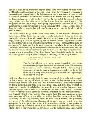 election to a seat in the American Congress, than a slave on one of the out-farms would
be of his election to do errands at the Great House Farm. They regarded it as evidence of
great confidence reposed in them by their overseers; and it was on this account, as well
as a constant desire to be out of the field from under the driver's lash, that they esteemed
it a high privilege, one worth careful living for. He was called the smartest and most
trusty fellow, who had this honor conferred upon him the most frequently. The
competitors for this office sought as diligently to please their overseers, as the office-
seekers in the political parties seek to please and deceive the people. The same traits of
character might be seen in Colonel Lloyd's slaves, as are seen in the slaves of the
political parties.
The slaves selected to go to the Great House Farm, for the monthly allowance for
themselves and their fellow-slaves, were peculiarly enthusiastic. While on their way,
they would make the dense old woods, for miles around, reverberate with their wild
songs, revealing at once the highest joy and the deepest sadness. They would compose
and sing as they went along, consulting neither time nor tune. The thought that came up,
came out—if not in the word, in the sound;—and as frequently in the one as in the other.
They would sometimes sing the most pathetic sentiment in the most rapturous tone, and
the most rapturous sentiment in the most pathetic tone. Into all of their songs they would
manage to weave something of the Great House Farm. Especially would they do this,
when leaving home. They would then sing most exultingly the following words:—
"I am going away to the Great House Farm!
O, yea! O, yea! O!"
This they would sing, as a chorus, to words which to many would
seem unmeaning jargon, but which, nevertheless, were full of meaning
to themselves. I have sometimes thought that the mere hearing of
those songs would do more to impress some minds with the horrible
character of slavery, than the reading of whole volumes of philosophy
on the subject could do.
I did not, when a slave, understand the deep meaning of those rude and apparently
incoherent songs. I was myself within the circle; so that I neither saw nor heard as those
without might see and hear. They told a tale of woe which was then altogether beyond
my feeble comprehension; they were tones loud, long, and deep; they breathed the
prayer and complaint of souls boiling over with the bitterest anguish. Every tone was a
testimony against slavery, and a prayer to God for deliverance from chains. The hearing
of those wild notes always depressed my spirit, and filled me with ineffable sadness. I
have frequently found myself in tears while hearing them. The mere recurrence to those
songs, even now, afflicts me; and while I am writing these lines, an expression of feeling
has already found its way down my cheek. To those songs I trace my first glimmering
conception of the dehumanizing character of slavery. I can never get rid of that
conception. Those songs still follow me, to deepen my hatred of slavery, and quicken my
sympathies for my brethren in bonds. If any one wishes to be impressed with the soul-
killing effects of slavery, let him go to Colonel Lloyd's plantation, and, on allowance-
 