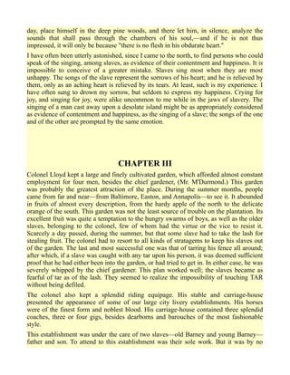 day, place himself in the deep pine woods, and there let him, in silence, analyze the
sounds that shall pass through the chambers of his soul,—and if he is not thus
impressed, it will only be because "there is no flesh in his obdurate heart."
I have often been utterly astonished, since I came to the north, to find persons who could
speak of the singing, among slaves, as evidence of their contentment and happiness. It is
impossible to conceive of a greater mistake. Slaves sing most when they are most
unhappy. The songs of the slave represent the sorrows of his heart; and he is relieved by
them, only as an aching heart is relieved by its tears. At least, such is my experience. I
have often sung to drown my sorrow, but seldom to express my happiness. Crying for
joy, and singing for joy, were alike uncommon to me while in the jaws of slavery. The
singing of a man cast away upon a desolate island might be as appropriately considered
as evidence of contentment and happiness, as the singing of a slave; the songs of the one
and of the other are prompted by the same emotion.
CHAPTER III
Colonel Lloyd kept a large and finely cultivated garden, which afforded almost constant
employment for four men, besides the chief gardener, (Mr. M'Durmond.) This garden
was probably the greatest attraction of the place. During the summer months, people
came from far and near—from Baltimore, Easton, and Annapolis—to see it. It abounded
in fruits of almost every description, from the hardy apple of the north to the delicate
orange of the south. This garden was not the least source of trouble on the plantation. Its
excellent fruit was quite a temptation to the hungry swarms of boys, as well as the older
slaves, belonging to the colonel, few of whom had the virtue or the vice to resist it.
Scarcely a day passed, during the summer, but that some slave had to take the lash for
stealing fruit. The colonel had to resort to all kinds of stratagems to keep his slaves out
of the garden. The last and most successful one was that of tarring his fence all around;
after which, if a slave was caught with any tar upon his person, it was deemed sufficient
proof that he had either been into the garden, or had tried to get in. In either case, he was
severely whipped by the chief gardener. This plan worked well; the slaves became as
fearful of tar as of the lash. They seemed to realize the impossibility of touching TAR
without being defiled.
The colonel also kept a splendid riding equipage. His stable and carriage-house
presented the appearance of some of our large city livery establishments. His horses
were of the finest form and noblest blood. His carriage-house contained three splendid
coaches, three or four gigs, besides dearborns and barouches of the most fashionable
style.
This establishment was under the care of two slaves—old Barney and young Barney—
father and son. To attend to this establishment was their sole work. But it was by no
 
