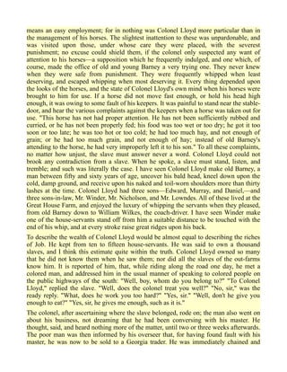 means an easy employment; for in nothing was Colonel Lloyd more particular than in
the management of his horses. The slightest inattention to these was unpardonable, and
was visited upon those, under whose care they were placed, with the severest
punishment; no excuse could shield them, if the colonel only suspected any want of
attention to his horses—a supposition which he frequently indulged, and one which, of
course, made the office of old and young Barney a very trying one. They never knew
when they were safe from punishment. They were frequently whipped when least
deserving, and escaped whipping when most deserving it. Every thing depended upon
the looks of the horses, and the state of Colonel Lloyd's own mind when his horses were
brought to him for use. If a horse did not move fast enough, or hold his head high
enough, it was owing to some fault of his keepers. It was painful to stand near the stable-
door, and hear the various complaints against the keepers when a horse was taken out for
use. "This horse has not had proper attention. He has not been sufficiently rubbed and
curried, or he has not been properly fed; his food was too wet or too dry; he got it too
soon or too late; he was too hot or too cold; he had too much hay, and not enough of
grain; or he had too much grain, and not enough of hay; instead of old Barney's
attending to the horse, he had very improperly left it to his son." To all these complaints,
no matter how unjust, the slave must answer never a word. Colonel Lloyd could not
brook any contradiction from a slave. When he spoke, a slave must stand, listen, and
tremble; and such was literally the case. I have seen Colonel Lloyd make old Barney, a
man between fifty and sixty years of age, uncover his bald head, kneel down upon the
cold, damp ground, and receive upon his naked and toil-worn shoulders more than thirty
lashes at the time. Colonel Lloyd had three sons—Edward, Murray, and Daniel,—and
three sons-in-law, Mr. Winder, Mr. Nicholson, and Mr. Lowndes. All of these lived at the
Great House Farm, and enjoyed the luxury of whipping the servants when they pleased,
from old Barney down to William Wilkes, the coach-driver. I have seen Winder make
one of the house-servants stand off from him a suitable distance to be touched with the
end of his whip, and at every stroke raise great ridges upon his back.
To describe the wealth of Colonel Lloyd would be almost equal to describing the riches
of Job. He kept from ten to fifteen house-servants. He was said to own a thousand
slaves, and I think this estimate quite within the truth. Colonel Lloyd owned so many
that he did not know them when he saw them; nor did all the slaves of the out-farms
know him. It is reported of him, that, while riding along the road one day, he met a
colored man, and addressed him in the usual manner of speaking to colored people on
the public highways of the south: "Well, boy, whom do you belong to?" "To Colonel
Lloyd," replied the slave. "Well, does the colonel treat you well?" "No, sir," was the
ready reply. "What, does he work you too hard?" "Yes, sir." "Well, don't he give you
enough to eat?" "Yes, sir, he gives me enough, such as it is."
The colonel, after ascertaining where the slave belonged, rode on; the man also went on
about his business, not dreaming that he had been conversing with his master. He
thought, said, and heard nothing more of the matter, until two or three weeks afterwards.
The poor man was then informed by his overseer that, for having found fault with his
master, he was now to be sold to a Georgia trader. He was immediately chained and
 