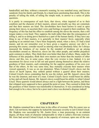 handcuffed; and thus, without a moment's warning, he was snatched away, and forever
sundered, from his family and friends, by a hand more unrelenting than death. This is the
penalty of telling the truth, of telling the simple truth, in answer to a series of plain
questions.
It is partly in consequence of such facts, that slaves, when inquired of as to their
condition and the character of their masters, almost universally say they are contented,
and that their masters are kind. The slaveholders have been known to send in spies
among their slaves, to ascertain their views and feelings in regard to their condition. The
frequency of this has had the effect to establish among the slaves the maxim, that a still
tongue makes a wise head. They suppress the truth rather than take the consequences of
telling it, and in so doing prove themselves a part of the human family. If they have any
thing to say of their masters, it is generally in their masters' favor, especially when
speaking to an untried man. I have been frequently asked, when a slave, if I had a kind
master, and do not remember ever to have given a negative answer; nor did I, in
pursuing this course, consider myself as uttering what was absolutely false; for I always
measured the kindness of my master by the standard of kindness set up among
slaveholders around us. Moreover, slaves are like other people, and imbibe prejudices
quite common to others. They think their own better than that of others. Many, under the
influence of this prejudice, think their own masters are better than the masters of other
slaves; and this, too, in some cases, when the very reverse is true. Indeed, it is not
uncommon for slaves even to fall out and quarrel among themselves about the relative
goodness of their masters, each contending for the superior goodness of his own over
that of the others. At the very same time, they mutually execrate their masters when
viewed separately. It was so on our plantation. When Colonel Lloyd's slaves met the
slaves of Jacob Jepson, they seldom parted without a quarrel about their masters;
Colonel Lloyd's slaves contending that he was the richest, and Mr. Jepson's slaves that
he was the smartest, and most of a man. Colonel Lloyd's slaves would boast his ability
to buy and sell Jacob Jepson. Mr. Jepson's slaves would boast his ability to whip Colonel
Lloyd. These quarrels would almost always end in a fight between the parties, and those
that whipped were supposed to have gained the point at issue. They seemed to think that
the greatness of their masters was transferable to themselves. It was considered as being
bad enough to be a slave; but to be a poor man's slave was deemed a disgrace indeed!
CHAPTER IV
Mr. Hopkins remained but a short time in the office of overseer. Why his career was so
short, I do not know, but suppose he lacked the necessary severity to suit Colonel Lloyd.
Mr. Hopkins was succeeded by Mr. Austin Gore, a man possessing, in an eminent
degree, all those traits of character indispensable to what is called a first-rate overseer.
Mr. Gore had served Colonel Lloyd, in the capacity of overseer, upon one of the out-
 