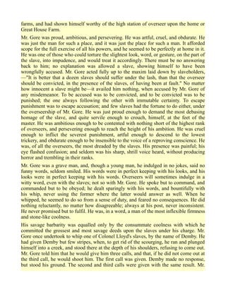farms, and had shown himself worthy of the high station of overseer upon the home or
Great House Farm.
Mr. Gore was proud, ambitious, and persevering. He was artful, cruel, and obdurate. He
was just the man for such a place, and it was just the place for such a man. It afforded
scope for the full exercise of all his powers, and he seemed to be perfectly at home in it.
He was one of those who could torture the slightest look, word, or gesture, on the part of
the slave, into impudence, and would treat it accordingly. There must be no answering
back to him; no explanation was allowed a slave, showing himself to have been
wrongfully accused. Mr. Gore acted fully up to the maxim laid down by slaveholders,
—"It is better that a dozen slaves should suffer under the lash, than that the overseer
should be convicted, in the presence of the slaves, of having been at fault." No matter
how innocent a slave might be—it availed him nothing, when accused by Mr. Gore of
any misdemeanor. To be accused was to be convicted, and to be convicted was to be
punished; the one always following the other with immutable certainty. To escape
punishment was to escape accusation; and few slaves had the fortune to do either, under
the overseership of Mr. Gore. He was just proud enough to demand the most debasing
homage of the slave, and quite servile enough to crouch, himself, at the feet of the
master. He was ambitious enough to be contented with nothing short of the highest rank
of overseers, and persevering enough to reach the height of his ambition. He was cruel
enough to inflict the severest punishment, artful enough to descend to the lowest
trickery, and obdurate enough to be insensible to the voice of a reproving conscience. He
was, of all the overseers, the most dreaded by the slaves. His presence was painful; his
eye flashed confusion; and seldom was his sharp, shrill voice heard, without producing
horror and trembling in their ranks.
Mr. Gore was a grave man, and, though a young man, he indulged in no jokes, said no
funny words, seldom smiled. His words were in perfect keeping with his looks, and his
looks were in perfect keeping with his words. Overseers will sometimes indulge in a
witty word, even with the slaves; not so with Mr. Gore. He spoke but to command, and
commanded but to be obeyed; he dealt sparingly with his words, and bountifully with
his whip, never using the former where the latter would answer as well. When he
whipped, he seemed to do so from a sense of duty, and feared no consequences. He did
nothing reluctantly, no matter how disagreeable; always at his post, never inconsistent.
He never promised but to fulfil. He was, in a word, a man of the most inflexible firmness
and stone-like coolness.
His savage barbarity was equalled only by the consummate coolness with which he
committed the grossest and most savage deeds upon the slaves under his charge. Mr.
Gore once undertook to whip one of Colonel Lloyd's slaves, by the name of Demby. He
had given Demby but few stripes, when, to get rid of the scourging, he ran and plunged
himself into a creek, and stood there at the depth of his shoulders, refusing to come out.
Mr. Gore told him that he would give him three calls, and that, if he did not come out at
the third call, he would shoot him. The first call was given. Demby made no response,
but stood his ground. The second and third calls were given with the same result. Mr.
 