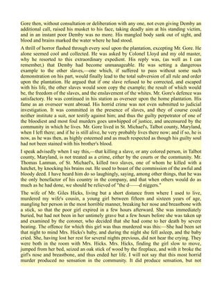 Gore then, without consultation or deliberation with any one, not even giving Demby an
additional call, raised his musket to his face, taking deadly aim at his standing victim,
and in an instant poor Demby was no more. His mangled body sank out of sight, and
blood and brains marked the water where he had stood.
A thrill of horror flashed through every soul upon the plantation, excepting Mr. Gore. He
alone seemed cool and collected. He was asked by Colonel Lloyd and my old master,
why he resorted to this extraordinary expedient. His reply was, (as well as I can
remember,) that Demby had become unmanageable. He was setting a dangerous
example to the other slaves,—one which, if suffered to pass without some such
demonstration on his part, would finally lead to the total subversion of all rule and order
upon the plantation. He argued that if one slave refused to be corrected, and escaped
with his life, the other slaves would soon copy the example; the result of which would
be, the freedom of the slaves, and the enslavement of the whites. Mr. Gore's defence was
satisfactory. He was continued in his station as overseer upon the home plantation. His
fame as an overseer went abroad. His horrid crime was not even submitted to judicial
investigation. It was committed in the presence of slaves, and they of course could
neither institute a suit, nor testify against him; and thus the guilty perpetrator of one of
the bloodiest and most foul murders goes unwhipped of justice, and uncensured by the
community in which he lives. Mr. Gore lived in St. Michael's, Talbot county, Maryland,
when I left there; and if he is still alive, he very probably lives there now; and if so, he is
now, as he was then, as highly esteemed and as much respected as though his guilty soul
had not been stained with his brother's blood.
I speak advisedly when I say this,—that killing a slave, or any colored person, in Talbot
county, Maryland, is not treated as a crime, either by the courts or the community. Mr.
Thomas Lanman, of St. Michael's, killed two slaves, one of whom he killed with a
hatchet, by knocking his brains out. He used to boast of the commission of the awful and
bloody deed. I have heard him do so laughingly, saying, among other things, that he was
the only benefactor of his country in the company, and that when others would do as
much as he had done, we should be relieved of "the d——d niggers."
The wife of Mr. Giles Hicks, living but a short distance from where I used to live,
murdered my wife's cousin, a young girl between fifteen and sixteen years of age,
mangling her person in the most horrible manner, breaking her nose and breastbone with
a stick, so that the poor girl expired in a few hours afterward. She was immediately
buried, but had not been in her untimely grave but a few hours before she was taken up
and examined by the coroner, who decided that she had come to her death by severe
beating. The offence for which this girl was thus murdered was this:—She had been set
that night to mind Mrs. Hicks's baby, and during the night she fell asleep, and the baby
cried. She, having lost her rest for several nights previous, did not hear the crying. They
were both in the room with Mrs. Hicks. Mrs. Hicks, finding the girl slow to move,
jumped from her bed, seized an oak stick of wood by the fireplace, and with it broke the
girl's nose and breastbone, and thus ended her life. I will not say that this most horrid
murder produced no sensation in the community. It did produce sensation, but not
 