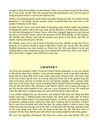 enough to bring the murderess to punishment. There was a warrant issued for her arrest,
but it was never served. Thus she escaped not only punishment, but even the pain of
being arraigned before a court for her horrid crime.
Whilst I am detailing bloody deeds which took place during my stay on Colonel Lloyd's
plantation, I will briefly narrate another, which occurred about the same time as the
murder of Demby by Mr. Gore.
Colonel Lloyd's slaves were in the habit of spending a part of their nights and Sundays
in fishing for oysters, and in this way made up the deficiency of their scanty allowance.
An old man belonging to Colonel Lloyd, while thus engaged, happened to get beyond
the limits of Colonel Lloyd's, and on the premises of Mr. Beal Bondly. At this trespass,
Mr. Bondly took offence, and with his musket came down to the shore, and blew its
deadly contents into the poor old man.
Mr. Bondly came over to see Colonel Lloyd the next day, whether to pay him for his
property, or to justify himself in what he had done, I know not. At any rate, this whole
fiendish transaction was soon hushed up. There was very little said about it at all, and
nothing done. It was a common saying, even among little white boys, that it was worth a
half-cent to kill a "nigger," and a half-cent to bury one.
CHAPTER V
As to my own treatment while I lived on Colonel Lloyd's plantation, it was very similar
to that of the other slave children. I was not old enough to work in the field, and there
being little else than field work to do, I had a great deal of leisure time. The most I had
to do was to drive up the cows at evening, keep the fowls out of the garden, keep the
front yard clean, and run of errands for my old master's daughter, Mrs. Lucretia Auld.
The most of my leisure time I spent in helping Master Daniel Lloyd in finding his birds,
after he had shot them. My connection with Master Daniel was of some advantage to
me. He became quite attached to me, and was a sort of protector of me. He would not
allow the older boys to impose upon me, and would divide his cakes with me.
I was seldom whipped by my old master, and suffered little from any thing else than
hunger and cold. I suffered much from hunger, but much more from cold. In hottest
summer and coldest winter, I was kept almost naked—no shoes, no stockings, no jacket,
no trousers, nothing on but a coarse tow linen shirt, reaching only to my knees. I had no
bed. I must have perished with cold, but that, the coldest nights, I used to steal a bag
which was used for carrying corn to the mill. I would crawl into this bag, and there sleep
on the cold, damp, clay floor, with my head in and feet out. My feet have been so
cracked with the frost, that the pen with which I am writing might be laid in the gashes.
We were not regularly allowanced. Our food was coarse corn meal boiled. This was
 