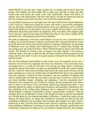 called MUSH. It was put into a large wooden tray or trough, and set down upon the
ground. The children were then called, like so many pigs, and like so many pigs they
would come and devour the mush; some with oyster-shells, others with pieces of
shingle, some with naked hands, and none with spoons. He that ate fastest got most; he
that was strongest secured the best place; and few left the trough satisfied.
I was probably between seven and eight years old when I left Colonel Lloyd's plantation.
I left it with joy. I shall never forget the ecstasy with which I received the intelligence
that my old master (Anthony) had determined to let me go to Baltimore, to live with Mr.
Hugh Auld, brother to my old master's son-in-law, Captain Thomas Auld. I received this
information about three days before my departure. They were three of the happiest days
I ever enjoyed. I spent the most part of all these three days in the creek, washing off the
plantation scurf, and preparing myself for my departure.
The pride of appearance which this would indicate was not my own. I spent the time in
washing, not so much because I wished to, but because Mrs. Lucretia had told me I must
get all the dead skin off my feet and knees before I could go to Baltimore; for the people
in Baltimore were very cleanly, and would laugh at me if I looked dirty. Besides, she
was going to give me a pair of trousers, which I should not put on unless I got all the dirt
off me. The thought of owning a pair of trousers was great indeed! It was almost a
sufficient motive, not only to make me take off what would be called by pig-drovers the
mange, but the skin itself. I went at it in good earnest, working for the first time with the
hope of reward.
The ties that ordinarily bind children to their homes were all suspended in my case. I
found no severe trial in my departure. My home was charmless; it was not home to me;
on parting from it, I could not feel that I was leaving any thing which I could have
enjoyed by staying. My mother was dead, my grandmother lived far off, so that I seldom
saw her. I had two sisters and one brother, that lived in the same house with me; but the
early separation of us from our mother had well nigh blotted the fact of our relationship
from our memories. I looked for home elsewhere, and was confident of finding none
which I should relish less than the one which I was leaving. If, however, I found in my
new home hardship, hunger, whipping, and nakedness, I had the consolation that I
should not have escaped any one of them by staying. Having already had more than a
taste of them in the house of my old master, and having endured them there, I very
naturally inferred my ability to endure them elsewhere, and especially at Baltimore; for I
had something of the feeling about Baltimore that is expressed in the proverb, that
"being hanged in England is preferable to dying a natural death in Ireland." I had the
strongest desire to see Baltimore. Cousin Tom, though not fluent in speech, had inspired
me with that desire by his eloquent description of the place. I could never point out any
thing at the Great House, no matter how beautiful or powerful, but that he had seen
something at Baltimore far exceeding, both in beauty and strength, the object which I
pointed out to him. Even the Great House itself, with all its pictures, was far inferior to
many buildings in Baltimore. So strong was my desire, that I thought a gratification of it
would fully compensate for whatever loss of comforts I should sustain by the exchange.
 