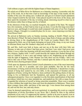 I left without a regret, and with the highest hopes of future happiness.
We sailed out of Miles River for Baltimore on a Saturday morning. I remember only the
day of the week, for at that time I had no knowledge of the days of the month, nor the
months of the year. On setting sail, I walked aft, and gave to Colonel Lloyd's plantation
what I hoped would be the last look. I then placed myself in the bows of the sloop, and
there spent the remainder of the day in looking ahead, interesting myself in what was in
the distance rather than in things near by or behind.
In the afternoon of that day, we reached Annapolis, the capital of the State. We stopped
but a few moments, so that I had no time to go on shore. It was the first large town that I
had ever seen, and though it would look small compared with some of our New England
factory villages, I thought it a wonderful place for its size—more imposing even than the
Great House Farm!
We arrived at Baltimore early on Sunday morning, landing at Smith's Wharf, not far
from Bowley's Wharf. We had on board the sloop a large flock of sheep; and after aiding
in driving them to the slaughterhouse of Mr. Curtis on Louden Slater's Hill, I was
conducted by Rich, one of the hands belonging on board of the sloop, to my new home
in Alliciana Street, near Mr. Gardner's ship-yard, on Fells Point.
Mr. and Mrs. Auld were both at home, and met me at the door with their little son
Thomas, to take care of whom I had been given. And here I saw what I had never seen
before; it was a white face beaming with the most kindly emotions; it was the face of my
new mistress, Sophia Auld. I wish I could describe the rapture that flashed through my
soul as I beheld it. It was a new and strange sight to me, brightening up my pathway
with the light of happiness. Little Thomas was told, there was his Freddy,—and I was
told to take care of little Thomas; and thus I entered upon the duties of my new home
with the most cheering prospect ahead.
I look upon my departure from Colonel Lloyd's plantation as one of the most interesting
events of my life. It is possible, and even quite probable, that but for the mere
circumstance of being removed from that plantation to Baltimore, I should have to-day,
instead of being here seated by my own table, in the enjoyment of freedom and the
happiness of home, writing this Narrative, been confined in the galling chains of slavery.
Going to live at Baltimore laid the foundation, and opened the gateway, to all my
subsequent prosperity. I have ever regarded it as the first plain manifestation of that kind
providence which has ever since attended me, and marked my life with so many favors.
I regarded the selection of myself as being somewhat remarkable. There were a number
of slave children that might have been sent from the plantation to Baltimore. There were
those younger, those older, and those of the same age. I was chosen from among them
all, and was the first, last, and only choice.
I may be deemed superstitious, and even egotistical, in regarding this event as a special
interposition of divine Providence in my favor. But I should be false to the earliest
sentiments of my soul, if I suppressed the opinion. I prefer to be true to myself, even at
the hazard of incurring the ridicule of others, rather than to be false, and incur my own
 