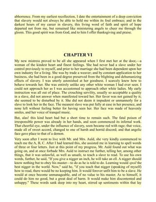 abhorrence. From my earliest recollection, I date the entertainment of a deep conviction
that slavery would not always be able to hold me within its foul embrace; and in the
darkest hours of my career in slavery, this living word of faith and spirit of hope
departed not from me, but remained like ministering angels to cheer me through the
gloom. This good spirit was from God, and to him I offer thanksgiving and praise.
CHAPTER VI
My new mistress proved to be all she appeared when I first met her at the door,—a
woman of the kindest heart and finest feelings. She had never had a slave under her
control previously to myself, and prior to her marriage she had been dependent upon her
own industry for a living. She was by trade a weaver; and by constant application to her
business, she had been in a good degree preserved from the blighting and dehumanizing
effects of slavery. I was utterly astonished at her goodness. I scarcely knew how to
behave towards her. She was entirely unlike any other white woman I had ever seen. I
could not approach her as I was accustomed to approach other white ladies. My early
instruction was all out of place. The crouching servility, usually so acceptable a quality
in a slave, did not answer when manifested toward her. Her favor was not gained by it;
she seemed to be disturbed by it. She did not deem it impudent or unmannerly for a
slave to look her in the face. The meanest slave was put fully at ease in her presence, and
none left without feeling better for having seen her. Her face was made of heavenly
smiles, and her voice of tranquil music.
But, alas! this kind heart had but a short time to remain such. The fatal poison of
irresponsible power was already in her hands, and soon commenced its infernal work.
That cheerful eye, under the influence of slavery, soon became red with rage; that voice,
made all of sweet accord, changed to one of harsh and horrid discord; and that angelic
face gave place to that of a demon.
Very soon after I went to live with Mr. and Mrs. Auld, she very kindly commenced to
teach me the A, B, C. After I had learned this, she assisted me in learning to spell words
of three or four letters. Just at this point of my progress, Mr. Auld found out what was
going on, and at once forbade Mrs. Auld to instruct me further, telling her, among other
things, that it was unlawful, as well as unsafe, to teach a slave to read. To use his own
words, further, he said, "If you give a nigger an inch, he will take an ell. A nigger should
know nothing but to obey his master—to do as he is told to do. Learning would spoil the
best nigger in the world. Now," said he, "if you teach that nigger (speaking of myself)
how to read, there would be no keeping him. It would forever unfit him to be a slave. He
would at once become unmanageable, and of no value to his master. As to himself, it
could do him no good, but a great deal of harm. It would make him discontented and
unhappy." These words sank deep into my heart, stirred up sentiments within that lay
 