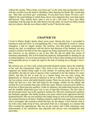 without her saying, "Move faster, you black gip!" at the same time giving them a blow
with the cowskin over the head or shoulders, often drawing the blood. She would then
say, "Take that, you black gip!" continuing, "If you don't move faster, I'll move you!"
Added to the cruel lashings to which these slaves were subjected, they were kept nearly
half-starved. They seldom knew what it was to eat a full meal. I have seen Mary
contending with the pigs for the offal thrown into the street. So much was Mary kicked
and cut to pieces, that she was oftener called "pecked" than by her name.
CHAPTER VII
I lived in Master Hugh's family about seven years. During this time, I succeeded in
learning to read and write. In accomplishing this, I was compelled to resort to various
stratagems. I had no regular teacher. My mistress, who had kindly commenced to
instruct me, had, in compliance with the advice and direction of her husband, not only
ceased to instruct, but had set her face against my being instructed by any one else. It is
due, however, to my mistress to say of her, that she did not adopt this course of
treatment immediately. She at first lacked the depravity indispensable to shutting me up
in mental darkness. It was at least necessary for her to have some training in the exercise
of irresponsible power, to make her equal to the task of treating me as though I were a
brute.
My mistress was, as I have said, a kind and tender-hearted woman; and in the simplicity
of her soul she commenced, when I first went to live with her, to treat me as she
supposed one human being ought to treat another. In entering upon the duties of a
slaveholder, she did not seem to perceive that I sustained to her the relation of a mere
chattel, and that for her to treat me as a human being was not only wrong, but
dangerously so. Slavery proved as injurious to her as it did to me. When I went there,
she was a pious, warm, and tender-hearted woman. There was no sorrow or suffering for
which she had not a tear. She had bread for the hungry, clothes for the naked, and
comfort for every mourner that came within her reach. Slavery soon proved its ability to
divest her of these heavenly qualities. Under its influence, the tender heart became stone,
and the lamblike disposition gave way to one of tiger-like fierceness. The first step in
her downward course was in her ceasing to instruct me. She now commenced to practise
her husband's precepts. She finally became even more violent in her opposition than her
husband himself. She was not satisfied with simply doing as well as he had commanded;
she seemed anxious to do better. Nothing seemed to make her more angry than to see me
with a newspaper. She seemed to think that here lay the danger. I have had her rush at
me with a face made all up of fury, and snatch from me a newspaper, in a manner that
fully revealed her apprehension. She was an apt woman; and a little experience soon
demonstrated, to her satisfaction, that education and slavery were incompatible with
each other.
 