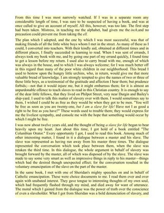 From this time I was most narrowly watched. If I was in a separate room any
considerable length of time, I was sure to be suspected of having a book, and was at
once called to give an account of myself. All this, however, was too late. The first step
had been taken. Mistress, in teaching me the alphabet, had given me the inch,and no
precaution could prevent me from taking the ell.
The plan which I adopted, and the one by which I was most successful, was that of
making friends of all the little white boys whom I met in the street. As many of these as I
could, I converted into teachers. With their kindly aid, obtained at different times and in
different places, I finally succeeded in learning to read. When I was sent of errands, I
always took my book with me, and by going one part of my errand quickly, I found time
to get a lesson before my return. I used also to carry bread with me, enough of which
was always in the house, and to which I was always welcome; for I was much better off
in this regard than many of the poor white children in our neighborhood. This bread I
used to bestow upon the hungry little urchins, who, in return, would give me that more
valuable bread of knowledge. I am strongly tempted to give the names of two or three of
those little boys, as a testimonial of the gratitude and affection I bear them; but prudence
forbids;—not that it would injure me, but it might embarrass them; for it is almost an
unpardonable offence to teach slaves to read in this Christian country. It is enough to say
of the dear little fellows, that they lived on Philpot Street, very near Durgin and Bailey's
ship-yard. I used to talk this matter of slavery over with them. I would sometimes say to
them, I wished I could be as free as they would be when they got to be men. "You will
be free as soon as you are twenty-one, but I am a slave for life! Have not I as good a
right to be free as you have?" These words used to trouble them; they would express for
me the liveliest sympathy, and console me with the hope that something would occur by
which I might be free.
I was now about twelve years old, and the thought of being a slave for life began to bear
heavily upon my heart. Just about this time, I got hold of a book entitled "The
Columbian Orator." Every opportunity I got, I used to read this book. Among much of
other interesting matter, I found in it a dialogue between a master and his slave. The
slave was represented as having run away from his master three times. The dialogue
represented the conversation which took place between them, when the slave was
retaken the third time. In this dialogue, the whole argument in behalf of slavery was
brought forward by the master, all of which was disposed of by the slave. The slave was
made to say some very smart as well as impressive things in reply to his master—things
which had the desired though unexpected effect; for the conversation resulted in the
voluntary emancipation of the slave on the part of the master.
In the same book, I met with one of Sheridan's mighty speeches on and in behalf of
Catholic emancipation. These were choice documents to me. I read them over and over
again with unabated interest. They gave tongue to interesting thoughts of my own soul,
which had frequently flashed through my mind, and died away for want of utterance.
The moral which I gained from the dialogue was the power of truth over the conscience
of even a slaveholder. What I got from Sheridan was a bold denunciation of slavery, and
 