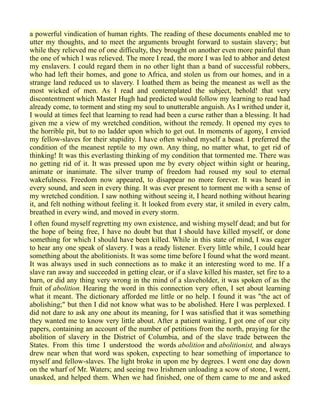 a powerful vindication of human rights. The reading of these documents enabled me to
utter my thoughts, and to meet the arguments brought forward to sustain slavery; but
while they relieved me of one difficulty, they brought on another even more painful than
the one of which I was relieved. The more I read, the more I was led to abhor and detest
my enslavers. I could regard them in no other light than a band of successful robbers,
who had left their homes, and gone to Africa, and stolen us from our homes, and in a
strange land reduced us to slavery. I loathed them as being the meanest as well as the
most wicked of men. As I read and contemplated the subject, behold! that very
discontentment which Master Hugh had predicted would follow my learning to read had
already come, to torment and sting my soul to unutterable anguish. As I writhed under it,
I would at times feel that learning to read had been a curse rather than a blessing. It had
given me a view of my wretched condition, without the remedy. It opened my eyes to
the horrible pit, but to no ladder upon which to get out. In moments of agony, I envied
my fellow-slaves for their stupidity. I have often wished myself a beast. I preferred the
condition of the meanest reptile to my own. Any thing, no matter what, to get rid of
thinking! It was this everlasting thinking of my condition that tormented me. There was
no getting rid of it. It was pressed upon me by every object within sight or hearing,
animate or inanimate. The silver trump of freedom had roused my soul to eternal
wakefulness. Freedom now appeared, to disappear no more forever. It was heard in
every sound, and seen in every thing. It was ever present to torment me with a sense of
my wretched condition. I saw nothing without seeing it, I heard nothing without hearing
it, and felt nothing without feeling it. It looked from every star, it smiled in every calm,
breathed in every wind, and moved in every storm.
I often found myself regretting my own existence, and wishing myself dead; and but for
the hope of being free, I have no doubt but that I should have killed myself, or done
something for which I should have been killed. While in this state of mind, I was eager
to hear any one speak of slavery. I was a ready listener. Every little while, I could hear
something about the abolitionists. It was some time before I found what the word meant.
It was always used in such connections as to make it an interesting word to me. If a
slave ran away and succeeded in getting clear, or if a slave killed his master, set fire to a
barn, or did any thing very wrong in the mind of a slaveholder, it was spoken of as the
fruit of abolition. Hearing the word in this connection very often, I set about learning
what it meant. The dictionary afforded me little or no help. I found it was "the act of
abolishing;" but then I did not know what was to be abolished. Here I was perplexed. I
did not dare to ask any one about its meaning, for I was satisfied that it was something
they wanted me to know very little about. After a patient waiting, I got one of our city
papers, containing an account of the number of petitions from the north, praying for the
abolition of slavery in the District of Columbia, and of the slave trade between the
States. From this time I understood the words abolition and abolitionist, and always
drew near when that word was spoken, expecting to hear something of importance to
myself and fellow-slaves. The light broke in upon me by degrees. I went one day down
on the wharf of Mr. Waters; and seeing two Irishmen unloading a scow of stone, I went,
unasked, and helped them. When we had finished, one of them came to me and asked
 