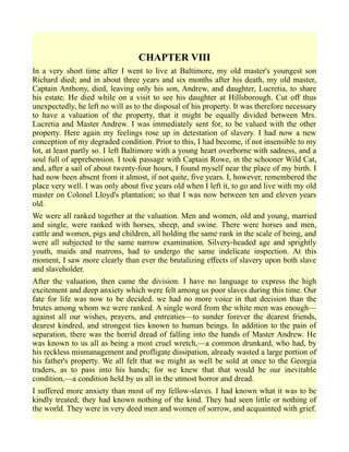 CHAPTER VIII
In a very short time after I went to live at Baltimore, my old master's youngest son
Richard died; and in about three years and six months after his death, my old master,
Captain Anthony, died, leaving only his son, Andrew, and daughter, Lucretia, to share
his estate. He died while on a visit to see his daughter at Hillsborough. Cut off thus
unexpectedly, he left no will as to the disposal of his property. It was therefore necessary
to have a valuation of the property, that it might be equally divided between Mrs.
Lucretia and Master Andrew. I was immediately sent for, to be valued with the other
property. Here again my feelings rose up in detestation of slavery. I had now a new
conception of my degraded condition. Prior to this, I had become, if not insensible to my
lot, at least partly so. I left Baltimore with a young heart overborne with sadness, and a
soul full of apprehension. I took passage with Captain Rowe, in the schooner Wild Cat,
and, after a sail of about twenty-four hours, I found myself near the place of my birth. I
had now been absent from it almost, if not quite, five years. I, however, remembered the
place very well. I was only about five years old when I left it, to go and live with my old
master on Colonel Lloyd's plantation; so that I was now between ten and eleven years
old.
We were all ranked together at the valuation. Men and women, old and young, married
and single, were ranked with horses, sheep, and swine. There were horses and men,
cattle and women, pigs and children, all holding the same rank in the scale of being, and
were all subjected to the same narrow examination. Silvery-headed age and sprightly
youth, maids and matrons, had to undergo the same indelicate inspection. At this
moment, I saw more clearly than ever the brutalizing effects of slavery upon both slave
and slaveholder.
After the valuation, then came the division. I have no language to express the high
excitement and deep anxiety which were felt among us poor slaves during this time. Our
fate for life was now to be decided. we had no more voice in that decision than the
brutes among whom we were ranked. A single word from the white men was enough—
against all our wishes, prayers, and entreaties—to sunder forever the dearest friends,
dearest kindred, and strongest ties known to human beings. In addition to the pain of
separation, there was the horrid dread of falling into the hands of Master Andrew. He
was known to us all as being a most cruel wretch,—a common drunkard, who had, by
his reckless mismanagement and profligate dissipation, already wasted a large portion of
his father's property. We all felt that we might as well be sold at once to the Georgia
traders, as to pass into his hands; for we knew that that would be our inevitable
condition,—a condition held by us all in the utmost horror and dread.
I suffered more anxiety than most of my fellow-slaves. I had known what it was to be
kindly treated; they had known nothing of the kind. They had seen little or nothing of
the world. They were in very deed men and women of sorrow, and acquainted with grief.
 