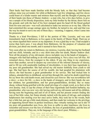 Their backs had been made familiar with the bloody lash, so that they had become
callous; mine was yet tender; for while at Baltimore I got few whippings, and few slaves
could boast of a kinder master and mistress than myself; and the thought of passing out
of their hands into those of Master Andrew—a man who, but a few days before, to give
me a sample of his bloody disposition, took my little brother by the throat, threw him on
the ground, and with the heel of his boot stamped upon his head till the blood gushed
from his nose and ears—was well calculated to make me anxious as to my fate. After he
had committed this savage outrage upon my brother, he turned to me, and said that was
the way he meant to serve me one of these days,—meaning, I suppose, when I came into
his possession.
Thanks to a kind Providence, I fell to the portion of Mrs. Lucretia, and was sent
immediately back to Baltimore, to live again in the family of Master Hugh. Their joy at
my return equalled their sorrow at my departure. It was a glad day to me. I had escaped a
worse than lion's jaws. I was absent from Baltimore, for the purpose of valuation and
division, just about one month, and it seemed to have been six.
Very soon after my return to Baltimore, my mistress, Lucretia, died, leaving her husband
and one child, Amanda; and in a very short time after her death, Master Andrew died.
Now all the property of my old master, slaves included, was in the hands of strangers,—
strangers who had had nothing to do with accumulating it. Not a slave was left free. All
remained slaves, from the youngest to the oldest. If any one thing in my experience,
more than another, served to deepen my conviction of the infernal character of slavery,
and to fill me with unutterable loathing of slaveholders, it was their base ingratitude to
my poor old grandmother. She had served my old master faithfully from youth to old
age. She had been the source of all his wealth; she had peopled his plantation with
slaves; she had become a great grandmother in his service. She had rocked him in
infancy, attended him in childhood, served him through life, and at his death wiped from
his icy brow the cold death-sweat, and closed his eyes forever. She was nevertheless left
a slave—a slave for life—a slave in the hands of strangers; and in their hands she saw
her children, her grandchildren, and her great-grandchildren, divided, like so many
sheep, without being gratified with the small privilege of a single word, as to their or her
own destiny. And, to cap the climax of their base ingratitude and fiendish barbarity, my
grandmother, who was now very old, having outlived my old master and all his children,
having seen the beginning and end of all of them, and her present owners finding she
was of but little value, her frame already racked with the pains of old age, and complete
helplessness fast stealing over her once active limbs, they took her to the woods, built
her a little hut, put up a little mud-chimney, and then made her welcome to the privilege
of supporting herself there in perfect loneliness; thus virtually turning her out to die! If
my poor old grandmother now lives, she lives to suffer in utter loneliness; she lives to
remember and mourn over the loss of children, the loss of grandchildren, and the loss of
great-grandchildren. They are, in the language of the slave's poet, Whittier,—
"Gone, gone, sold and gone
To the rice swamp dank and lone,
Where the slave-whip ceaseless swings,
 