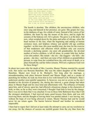 Where the noisome insect stings,
Where the fever-demon strews
Poison with the falling dews,
Where the sickly sunbeams glare
Through the hot and misty air:—
Gone, gone, sold and gone
To the rice swamp dank and lone,
From Virginia hills and waters—
Woe is me, my stolen daughters!"
The hearth is desolate. The children, the unconscious children, who
once sang and danced in her presence, are gone. She gropes her way,
in the darkness of age, for a drink of water. Instead of the voices of her
children, she hears by day the moans of the dove, and by night the
screams of the hideous owl. All is gloom. The grave is at the door. And
now, when weighed down by the pains and aches of old age, when the
head inclines to the feet, when the beginning and ending of human
existence meet, and helpless infancy and painful old age combine
together—at this time, this most needful time, the time for the exercise
of that tenderness and affection which children only can exercise
towards a declining parent—my poor old grandmother, the devoted
mother of twelve children, is left all alone, in yonder little hut, before
a few dim embers. She stands—she sits—she staggers—she falls—she
groans—she dies—and there are none of her children or grandchildren
present, to wipe from her wrinkled brow the cold sweat of death, or to
place beneath the sod her fallen remains. Will not a righteous God visit
for these things?
In about two years after the death of Mrs. Lucretia, Master Thomas married his second
wife. Her name was Rowena Hamilton. She was the eldest daughter of Mr. William
Hamilton. Master now lived in St. Michael's. Not long after his marriage, a
misunderstanding took place between himself and Master Hugh; and as a means of
punishing his brother, he took me from him to live with himself at St. Michael's. Here I
underwent another most painful separation. It, however, was not so severe as the one I
dreaded at the division of property; for, during this interval, a great change had taken
place in Master Hugh and his once kind and affectionate wife. The influence of brandy
upon him, and of slavery upon her, had effected a disastrous change in the characters of
both; so that, as far as they were concerned, I thought I had little to lose by the change.
But it was not to them that I was attached. It was to those little Baltimore boys that I felt
the strongest attachment. I had received many good lessons from them, and was still
receiving them, and the thought of leaving them was painful indeed. I was leaving, too,
without the hope of ever being allowed to return. Master Thomas had said he would
never let me return again. The barrier betwixt himself and brother he considered
impassable.
I then had to regret that I did not at least make the attempt to carry out my resolution to
run away; for the chances of success are tenfold greater from the city than from the
 