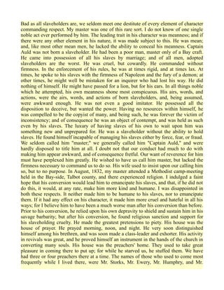 Bad as all slaveholders are, we seldom meet one destitute of every element of character
commanding respect. My master was one of this rare sort. I do not know of one single
noble act ever performed by him. The leading trait in his character was meanness; and if
there were any other element in his nature, it was made subject to this. He was mean;
and, like most other mean men, he lacked the ability to conceal his meanness. Captain
Auld was not born a slaveholder. He had been a poor man, master only of a Bay craft.
He came into possession of all his slaves by marriage; and of all men, adopted
slaveholders are the worst. He was cruel, but cowardly. He commanded without
firmness. In the enforcement of his rules, he was at times rigid, and at times lax. At
times, he spoke to his slaves with the firmness of Napoleon and the fury of a demon; at
other times, he might well be mistaken for an inquirer who had lost his way. He did
nothing of himself. He might have passed for a lion, but for his ears. In all things noble
which he attempted, his own meanness shone most conspicuous. His airs, words, and
actions, were the airs, words, and actions of born slaveholders, and, being assumed,
were awkward enough. He was not even a good imitator. He possessed all the
disposition to deceive, but wanted the power. Having no resources within himself, he
was compelled to be the copyist of many, and being such, he was forever the victim of
inconsistency; and of consequence he was an object of contempt, and was held as such
even by his slaves. The luxury of having slaves of his own to wait upon him was
something new and unprepared for. He was a slaveholder without the ability to hold
slaves. He found himself incapable of managing his slaves either by force, fear, or fraud.
We seldom called him "master;" we generally called him "Captain Auld," and were
hardly disposed to title him at all. I doubt not that our conduct had much to do with
making him appear awkward, and of consequence fretful. Our want of reverence for him
must have perplexed him greatly. He wished to have us call him master, but lacked the
firmness necessary to command us to do so. His wife used to insist upon our calling him
so, but to no purpose. In August, 1832, my master attended a Methodist camp-meeting
held in the Bay-side, Talbot county, and there experienced religion. I indulged a faint
hope that his conversion would lead him to emancipate his slaves, and that, if he did not
do this, it would, at any rate, make him more kind and humane. I was disappointed in
both these respects. It neither made him to be humane to his slaves, nor to emancipate
them. If it had any effect on his character, it made him more cruel and hateful in all his
ways; for I believe him to have been a much worse man after his conversion than before.
Prior to his conversion, he relied upon his own depravity to shield and sustain him in his
savage barbarity; but after his conversion, he found religious sanction and support for
his slaveholding cruelty. He made the greatest pretensions to piety. His house was the
house of prayer. He prayed morning, noon, and night. He very soon distinguished
himself among his brethren, and was soon made a class-leader and exhorter. His activity
in revivals was great, and he proved himself an instrument in the hands of the church in
converting many souls. His house was the preachers' home. They used to take great
pleasure in coming there to put up; for while he starved us, he stuffed them. We have
had three or four preachers there at a time. The names of those who used to come most
frequently while I lived there, were Mr. Storks, Mr. Ewery, Mr. Humphry, and Mr.
 
