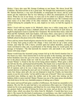 Hickey. I have also seen Mr. George Cookman at our house. We slaves loved Mr.
Cookman. We believed him to be a good man. We thought him instrumental in getting
Mr. Samuel Harrison, a very rich slaveholder, to emancipate his slaves; and by some
means got the impression that he was laboring to effect the emancipation of all the
slaves. When he was at our house, we were sure to be called in to prayers. When the
others were there, we were sometimes called in and sometimes not. Mr. Cookman took
more notice of us than either of the other ministers. He could not come among us
without betraying his sympathy for us, and, stupid as we were, we had the sagacity to
see it.
While I lived with my master in St. Michael's, there was a white young man, a Mr.
Wilson, who proposed to keep a Sabbath school for the instruction of such slaves as
might be disposed to learn to read the New Testament. We met but three times, when Mr.
West and Mr. Fairbanks, both class-leaders, with many others, came upon us with sticks
and other missiles, drove us off, and forbade us to meet again. Thus ended our little
Sabbath school in the pious town of St. Michael's.
I have said my master found religious sanction for his cruelty. As an example, I will state
one of many facts going to prove the charge. I have seen him tie up a lame young
woman, and whip her with a heavy cowskin upon her naked shoulders, causing the
warm red blood to drip; and, in justification of the bloody deed, he would quote this
passage of Scripture—"He that knoweth his master's will, and doeth it not, shall be
beaten with many stripes."
Master would keep this lacerated young woman tied up in this horrid situation four or
five hours at a time. I have known him to tie her up early in the morning, and whip her
before breakfast; leave her, go to his store, return at dinner, and whip her again, cutting
her in the places already made raw with his cruel lash. The secret of master's cruelty
toward "Henny" is found in the fact of her being almost helpless. When quite a child,
she fell into the fire, and burned herself horribly. Her hands were so burnt that she never
got the use of them. She could do very little but bear heavy burdens. She was to master a
bill of expense; and as he was a mean man, she was a constant offence to him. He
seemed desirous of getting the poor girl out of existence. He gave her away once to his
sister; but, being a poor gift, she was not disposed to keep her. Finally, my benevolent
master, to use his own words, "set her adrift to take care of herself." Here was a recently-
converted man, holding on upon the mother, and at the same time turning out her
helpless child, to starve and die! Master Thomas was one of the many pious slaveholders
who hold slaves for the very charitable purpose of taking care of them.
My master and myself had quite a number of differences. He found me unsuitable to his
purpose. My city life, he said, had had a very pernicious effect upon me. It had almost
ruined me for every good purpose, and fitted me for every thing which was bad. One of
my greatest faults was that of letting his horse run away, and go down to his father-
inlaw's farm, which was about five miles from St. Michael's. I would then have to go
after it. My reason for this kind of carelessness, or carefulness, was, that I could always
get something to eat when I went there. Master William Hamilton, my master's father-in-
 