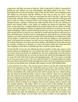 young trees, and there was none to help me. After a long spell of effort, I succeeded in
getting my cart righted, my oxen disentangled, and again yoked to the cart. I now
proceeded with my team to the place where I had, the day before, been chopping wood,
and loaded my cart pretty heavily, thinking in this way to tame my oxen. I then
proceeded on my way home. I had now consumed one half of the day. I got out of the
woods safely, and now felt out of danger. I stopped my oxen to open the woods gate; and
just as I did so, before I could get hold of my ox-rope, the oxen again started, rushed
through the gate, catching it between the wheel and the body of the cart, tearing it to
pieces, and coming within a few inches of crushing me against the gate-post. Thus
twice, in one short day, I escaped death by the merest chance. On my return, I told Mr.
Covey what had happened, and how it happened. He ordered me to return to the woods
again immediately. I did so, and he followed on after me. Just as I got into the woods, he
came up and told me to stop my cart, and that he would teach me how to trifle away my
time, and break gates. He then went to a large gum-tree, and with his axe cut three large
switches, and, after trimming them up neatly with his pocketknife, he ordered me to take
off my clothes. I made him no answer, but stood with my clothes on. He repeated his
order. I still made him no answer, nor did I move to strip myself. Upon this he rushed at
me with the fierceness of a tiger, tore off my clothes, and lashed me till he had worn out
his switches, cutting me so savagely as to leave the marks visible for a long time after.
This whipping was the first of a number just like it, and for similar offences.
I lived with Mr. Covey one year. During the first six months, of that year, scarce a week
passed without his whipping me. I was seldom free from a sore back. My awkwardness
was almost always his excuse for whipping me. We were worked fully up to the point of
endurance. Long before day we were up, our horses fed, and by the first approach of day
we were off to the field with our hoes and ploughing teams. Mr. Covey gave us enough
to eat, but scarce time to eat it. We were often less than five minutes taking our meals.
We were often in the field from the first approach of day till its last lingering ray had left
us; and at saving-fodder time, midnight often caught us in the field binding blades.
Covey would be out with us. The way he used to stand it, was this. He would spend the
most of his afternoons in bed. He would then come out fresh in the evening, ready to
urge us on with his words, example, and frequently with the whip. Mr. Covey was one of
the few slaveholders who could and did work with his hands. He was a hard-working
man. He knew by himself just what a man or a boy could do. There was no deceiving
him. His work went on in his absence almost as well as in his presence; and he had the
faculty of making us feel that he was ever present with us. This he did by surprising us.
He seldom approached the spot where we were at work openly, if he could do it secretly.
He always aimed at taking us by surprise. Such was his cunning, that we used to call
him, among ourselves, "the snake." When we were at work in the cornfield, he would
sometimes crawl on his hands and knees to avoid detection, and all at once he would rise
nearly in our midst, and scream out, "Ha, ha! Come, come! Dash on, dash on!" This
being his mode of attack, it was never safe to stop a single minute. His comings were
like a thief in the night. He appeared to us as being ever at hand. He was under every
tree, behind every stump, in every bush, and at every window, on the plantation. He
 