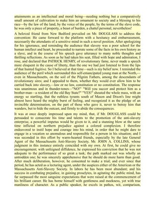 attainments as an intellectual and moral being—needing nothing but a comparatively
small amount of cultivation to make him an ornament to society and a blessing to his
race—by the law of the land, by the voice of the people, by the terms of the slave code,
he was only a piece of property, a beast of burden, a chattel personal, nevertheless!
A beloved friend from New Bedford prevailed on Mr. DOUGLASS to address the
convention: He came forward to the platform with a hesitancy and embarrassment,
necessarily the attendants of a sensitive mind in such a novel position. After apologizing
for his ignorance, and reminding the audience that slavery was a poor school for the
human intellect and heart, he proceeded to narrate some of the facts in his own history as
a slave, and in the course of his speech gave utterance to many noble thoughts and
thrilling reflections. As soon as he had taken his seat, filled with hope and admiration, I
rose, and declared that PATRICK HENRY, of revolutionary fame, never made a speech
more eloquent in the cause of liberty, than the one we had just listened to from the lips
of that hunted fugitive. So I believed at that time—such is my belief now. I reminded the
audience of the peril which surrounded this self-emancipated young man at the North,—
even in Massachusetts, on the soil of the Pilgrim Fathers, among the descendants of
revolutionary sires; and I appealed to them, whether they would ever allow him to be
carried back into slavery,—law or no law, constitution or no constitution. The response
was unanimous and in thunder-tones—"NO!" "Will you succor and protect him as a
brother-man—a resident of the old Bay State?" "YES!" shouted the whole mass, with an
energy so startling, that the ruthless tyrants south of Mason and Dixon's line might
almost have heard the mighty burst of feeling, and recognized it as the pledge of an
invincible determination, on the part of those who gave it, never to betray him that
wanders, but to hide the outcast, and firmly to abide the consequences.
It was at once deeply impressed upon my mind, that, if Mr. DOUGLASS could be
persuaded to consecrate his time and talents to the promotion of the anti-slavery
enterprise, a powerful impetus would be given to it, and a stunning blow at the same
time inflicted on northern prejudice against a colored complexion. I therefore
endeavored to instil hope and courage into his mind, in order that he might dare to
engage in a vocation so anomalous and responsible for a person in his situation; and I
was seconded in this effort by warm-hearted friends, especially by the late General
Agent of the Massachusetts Anti-Slavery Society, Mr. JOHN A. COLLINS, whose
judgment in this instance entirely coincided with my own. At first, he could give no
encouragement; with unfeigned diffidence, he expressed his conviction that he was not
adequate to the performance of so great a task; the path marked out was wholly an
untrodden one; he was sincerely apprehensive that he should do more harm than good.
After much deliberation, however, he consented to make a trial; and ever since that
period, he has acted as a lecturing agent, under the auspices either of the American or the
Massachusetts Anti-Slavery Society. In labors he has been most abundant; and his
success in combating prejudice, in gaining proselytes, in agitating the public mind, has
far surpassed the most sanguine expectations that were raised at the commencement of
his brilliant career. He has borne himself with gentleness and meekness, yet with true
manliness of character. As a public speaker, he excels in pathos, wit, comparison,
 