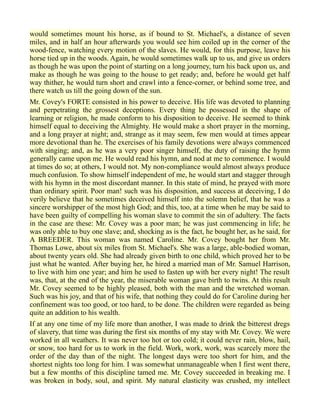 would sometimes mount his horse, as if bound to St. Michael's, a distance of seven
miles, and in half an hour afterwards you would see him coiled up in the corner of the
wood-fence, watching every motion of the slaves. He would, for this purpose, leave his
horse tied up in the woods. Again, he would sometimes walk up to us, and give us orders
as though he was upon the point of starting on a long journey, turn his back upon us, and
make as though he was going to the house to get ready; and, before he would get half
way thither, he would turn short and crawl into a fence-corner, or behind some tree, and
there watch us till the going down of the sun.
Mr. Covey's FORTE consisted in his power to deceive. His life was devoted to planning
and perpetrating the grossest deceptions. Every thing he possessed in the shape of
learning or religion, he made conform to his disposition to deceive. He seemed to think
himself equal to deceiving the Almighty. He would make a short prayer in the morning,
and a long prayer at night; and, strange as it may seem, few men would at times appear
more devotional than he. The exercises of his family devotions were always commenced
with singing; and, as he was a very poor singer himself, the duty of raising the hymn
generally came upon me. He would read his hymn, and nod at me to commence. I would
at times do so; at others, I would not. My non-compliance would almost always produce
much confusion. To show himself independent of me, he would start and stagger through
with his hymn in the most discordant manner. In this state of mind, he prayed with more
than ordinary spirit. Poor man! such was his disposition, and success at deceiving, I do
verily believe that he sometimes deceived himself into the solemn belief, that he was a
sincere worshipper of the most high God; and this, too, at a time when he may be said to
have been guilty of compelling his woman slave to commit the sin of adultery. The facts
in the case are these: Mr. Covey was a poor man; he was just commencing in life; he
was only able to buy one slave; and, shocking as is the fact, he bought her, as he said, for
A BREEDER. This woman was named Caroline. Mr. Covey bought her from Mr.
Thomas Lowe, about six miles from St. Michael's. She was a large, able-bodied woman,
about twenty years old. She had already given birth to one child, which proved her to be
just what he wanted. After buying her, he hired a married man of Mr. Samuel Harrison,
to live with him one year; and him he used to fasten up with her every night! The result
was, that, at the end of the year, the miserable woman gave birth to twins. At this result
Mr. Covey seemed to be highly pleased, both with the man and the wretched woman.
Such was his joy, and that of his wife, that nothing they could do for Caroline during her
confinement was too good, or too hard, to be done. The children were regarded as being
quite an addition to his wealth.
If at any one time of my life more than another, I was made to drink the bitterest dregs
of slavery, that time was during the first six months of my stay with Mr. Covey. We were
worked in all weathers. It was never too hot or too cold; it could never rain, blow, hail,
or snow, too hard for us to work in the field. Work, work, work, was scarcely more the
order of the day than of the night. The longest days were too short for him, and the
shortest nights too long for him. I was somewhat unmanageable when I first went there,
but a few months of this discipline tamed me. Mr. Covey succeeded in breaking me. I
was broken in body, soul, and spirit. My natural elasticity was crushed, my intellect
 