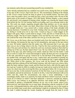 one moment, and at the next reconciling myself to my wretched lot.
I have already intimated that my condition was much worse, during the first six months
of my stay at Mr. Covey's, than in the last six. The circumstances leading to the change
in Mr. Covey's course toward me form an epoch in my humble history. You have seen
how a man was made a slave; you shall see how a slave was made a man. On one of the
hottest days of the month of August, 1833, Bill Smith, William Hughes, a slave named
Eli, and myself, were engaged in fanning wheat. Hughes was clearing the fanned wheat
from before the fan. Eli was turning, Smith was feeding, and I was carrying wheat to the
fan. The work was simple, requiring strength rather than intellect; yet, to one entirely
unused to such work, it came very hard. About three o'clock of that day, I broke down;
my strength failed me; I was seized with a violent aching of the head, attended with
extreme dizziness; I trembled in every limb. Finding what was coming, I nerved myself
up, feeling it would never do to stop work. I stood as long as I could stagger to the
hopper with grain. When I could stand no longer, I fell, and felt as if held down by an
immense weight. The fan of course stopped; every one had his own work to do; and no
one could do the work of the other, and have his own go on at the same time.
Mr. Covey was at the house, about one hundred yards from the treading-yard where we
were fanning. On hearing the fan stop, he left immediately, and came to the spot where
we were. He hastily inquired what the matter was. Bill answered that I was sick, and
there was no one to bring wheat to the fan. I had by this time crawled away under the
side of the post and rail-fence by which the yard was enclosed, hoping to find relief by
getting out of the sun. He then asked where I was. He was told by one of the hands. He
came to the spot, and, after looking at me awhile, asked me what was the matter. I told
him as well as I could, for I scarce had strength to speak. He then gave me a savage kick
in the side, and told me to get up. I tried to do so, but fell back in the attempt. He gave
me another kick, and again told me to rise. I again tried, and succeeded in gaining my
feet; but, stooping to get the tub with which I was feeding the fan, I again staggered and
fell. While down in this situation, Mr. Covey took up the hickory slat with which
Hughes had been striking off the half-bushel measure, and with it gave me a heavy blow
upon the head, making a large wound, and the blood ran freely; and with this again told
me to get up. I made no effort to comply, having now made up my mind to let him do his
worst. In a short time after receiving this blow, my head grew better. Mr. Covey had now
left me to my fate. At this moment I resolved, for the first time, to go to my master, enter
a complaint, and ask his protection. In order to do this, I must that afternoon walk seven
miles; and this, under the circumstances, was truly a severe undertaking. I was
exceedingly feeble; made so as much by the kicks and blows which I received, as by the
severe fit of sickness to which I had been subjected. I, however, watched my chance,
while Covey was looking in an opposite direction, and started for St. Michael's. I
succeeded in getting a considerable distance on my way to the woods, when Covey
discovered me, and called after me to come back, threatening what he would do if I did
not come. I disregarded both his calls and his threats, and made my way to the woods as
fast as my feeble state would allow; and thinking I might be overhauled by him if I kept
the road, I walked through the woods, keeping far enough from the road to avoid
 