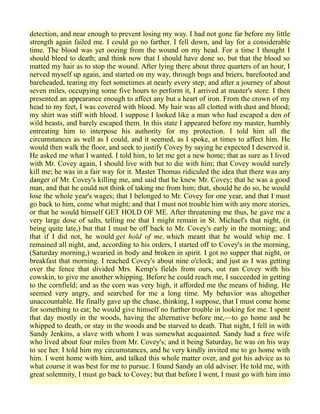 detection, and near enough to prevent losing my way. I had not gone far before my little
strength again failed me. I could go no farther. I fell down, and lay for a considerable
time. The blood was yet oozing from the wound on my head. For a time I thought I
should bleed to death; and think now that I should have done so, but that the blood so
matted my hair as to stop the wound. After lying there about three quarters of an hour, I
nerved myself up again, and started on my way, through bogs and briers, barefooted and
bareheaded, tearing my feet sometimes at nearly every step; and after a journey of about
seven miles, occupying some five hours to perform it, I arrived at master's store. I then
presented an appearance enough to affect any but a heart of iron. From the crown of my
head to my feet, I was covered with blood. My hair was all clotted with dust and blood;
my shirt was stiff with blood. I suppose I looked like a man who had escaped a den of
wild beasts, and barely escaped them. In this state I appeared before my master, humbly
entreating him to interpose his authority for my protection. I told him all the
circumstances as well as I could, and it seemed, as I spoke, at times to affect him. He
would then walk the floor, and seek to justify Covey by saying he expected I deserved it.
He asked me what I wanted. I told him, to let me get a new home; that as sure as I lived
with Mr. Covey again, I should live with but to die with him; that Covey would surely
kill me; he was in a fair way for it. Master Thomas ridiculed the idea that there was any
danger of Mr. Covey's killing me, and said that he knew Mr. Covey; that he was a good
man, and that he could not think of taking me from him; that, should he do so, he would
lose the whole year's wages; that I belonged to Mr. Covey for one year, and that I must
go back to him, come what might; and that I must not trouble him with any more stories,
or that he would himself GET HOLD OF ME. After threatening me thus, he gave me a
very large dose of salts, telling me that I might remain in St. Michael's that night, (it
being quite late,) but that I must be off back to Mr. Covey's early in the morning; and
that if I did not, he would get hold of me, which meant that he would whip me. I
remained all night, and, according to his orders, I started off to Covey's in the morning,
(Saturday morning,) wearied in body and broken in spirit. I got no supper that night, or
breakfast that morning. I reached Covey's about nine o'clock; and just as I was getting
over the fence that divided Mrs. Kemp's fields from ours, out ran Covey with his
cowskin, to give me another whipping. Before he could reach me, I succeeded in getting
to the cornfield; and as the corn was very high, it afforded me the means of hiding. He
seemed very angry, and searched for me a long time. My behavior was altogether
unaccountable. He finally gave up the chase, thinking, I suppose, that I must come home
for something to eat; he would give himself no further trouble in looking for me. I spent
that day mostly in the woods, having the alternative before me,—to go home and be
whipped to death, or stay in the woods and be starved to death. That night, I fell in with
Sandy Jenkins, a slave with whom I was somewhat acquainted. Sandy had a free wife
who lived about four miles from Mr. Covey's; and it being Saturday, he was on his way
to see her. I told him my circumstances, and he very kindly invited me to go home with
him. I went home with him, and talked this whole matter over, and got his advice as to
what course it was best for me to pursue. I found Sandy an old adviser. He told me, with
great solemnity, I must go back to Covey; but that before I went, I must go with him into
 