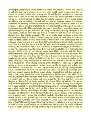 another part of the woods, where there was a certain root,which, if I would take some of
it with me, carrying it always on my right side, would render it impossible for Mr.
Covey, or any other white man, to whip me. He said he had carried it for years; and
since he had done so, he had never received a blow, and never expected to while he
carried it. I at first rejected the idea, that the simple carrying of a root in my pocket
would have any such effect as he had said, and was not disposed to take it; but Sandy
impressed the necessity with much earnestness, telling me it could do no harm, if it did
no good. To please him, I at length took the root, and, according to his direction, carried
it upon my right side. This was Sunday morning. I immediately started for home; and
upon entering the yard gate, out came Mr. Covey on his way to meeting. He spoke to me
very kindly, bade me drive the pigs from a lot near by, and passed on towards the
church. Now, this singular conduct of Mr. Covey really made me begin to think that
there was something in the ROOT which Sandy had given me; and had it been on any
other day than Sunday, I could have attributed the conduct to no other cause than the
influence of that root; and as it was, I was half inclined to think the root to be something
more than I at first had taken it to be. All went well till Monday morning. On this
morning, the virtue of the ROOT was fully tested. Long before daylight, I was called to
go and rub, curry, and feed, the horses. I obeyed, and was glad to obey. But whilst thus
engaged, whilst in the act of throwing down some blades from the loft, Mr. Covey
entered the stable with a long rope; and just as I was half out of the loft, he caught hold
of my legs, and was about tying me. As soon as I found what he was up to, I gave a
sudden spring, and as I did so, he holding to my legs, I was brought sprawling on the
stable floor. Mr. Covey seemed now to think he had me, and could do what he pleased;
but at this moment—from whence came the spirit I don't know—I resolved to fight; and,
suiting my action to the resolution, I seized Covey hard by the throat; and as I did so, I
rose. He held on to me, and I to him. My resistance was so entirely unexpected that
Covey seemed taken all aback. He trembled like a leaf. This gave me assurance, and I
held him uneasy, causing the blood to run where I touched him with the ends of my
fingers. Mr. Covey soon called out to Hughes for help. Hughes came, and, while Covey
held me, attempted to tie my right hand. While he was in the act of doing so, I watched
my chance, and gave him a heavy kick close under the ribs. This kick fairly sickened
Hughes, so that he left me in the hands of Mr. Covey. This kick had the effect of not
only weakening Hughes, but Covey also. When he saw Hughes bending over with pain,
his courage quailed. He asked me if I meant to persist in my resistance. I told him I did,
come what might; that he had used me like a brute for six months, and that I was
determined to be used so no longer. With that, he strove to drag me to a stick that was
lying just out of the stable door. He meant to knock me down. But just as he was leaning
over to get the stick, I seized him with both hands by his collar, and brought him by a
sudden snatch to the ground. By this time, Bill came. Covey called upon him for
assistance. Bill wanted to know what he could do. Covey said, "Take hold of him, take
hold of him!" Bill said his master hired him out to work, and not to help to whip me; so
he left Covey and myself to fight our own battle out. We were at it for nearly two hours.
Covey at length let me go, puffing and blowing at a great rate, saying that if I had not
 