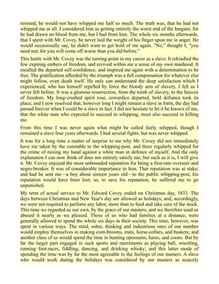 resisted, he would not have whipped me half so much. The truth was, that he had not
whipped me at all. I considered him as getting entirely the worst end of the bargain; for
he had drawn no blood from me, but I had from him. The whole six months afterwards,
that I spent with Mr. Covey, he never laid the weight of his finger upon me in anger. He
would occasionally say, he didn't want to get hold of me again. "No," thought I, "you
need not; for you will come off worse than you did before."
This battle with Mr. Covey was the turning-point in my career as a slave. It rekindled the
few expiring embers of freedom, and revived within me a sense of my own manhood. It
recalled the departed self-confidence, and inspired me again with a determination to be
free. The gratification afforded by the triumph was a full compensation for whatever else
might follow, even death itself. He only can understand the deep satisfaction which I
experienced, who has himself repelled by force the bloody arm of slavery. I felt as I
never felt before. It was a glorious resurrection, from the tomb of slavery, to the heaven
of freedom. My long-crushed spirit rose, cowardice departed, bold defiance took its
place; and I now resolved that, however long I might remain a slave in form, the day had
passed forever when I could be a slave in fact. I did not hesitate to let it be known of me,
that the white man who expected to succeed in whipping, must also succeed in killing
me.
From this time I was never again what might be called fairly whipped, though I
remained a slave four years afterwards. I had several fights, but was never whipped.
It was for a long time a matter of surprise to me why Mr. Covey did not immediately
have me taken by the constable to the whipping-post, and there regularly whipped for
the crime of raising my hand against a white man in defence of myself. And the only
explanation I can now think of does not entirely satisfy me; but such as it is, I will give
it. Mr. Covey enjoyed the most unbounded reputation for being a first-rate overseer and
negro-breaker. It was of considerable importance to him. That reputation was at stake;
and had he sent me—a boy about sixteen years old—to the public whipping-post, his
reputation would have been lost; so, to save his reputation, he suffered me to go
unpunished.
My term of actual service to Mr. Edward Covey ended on Christmas day, 1833. The
days between Christmas and New Year's day are allowed as holidays; and, accordingly,
we were not required to perform any labor, more than to feed and take care of the stock.
This time we regarded as our own, by the grace of our masters; and we therefore used or
abused it nearly as we pleased. Those of us who had families at a distance, were
generally allowed to spend the whole six days in their society. This time, however, was
spent in various ways. The staid, sober, thinking and industrious ones of our number
would employ themselves in making corn-brooms, mats, horse-collars, and baskets; and
another class of us would spend the time in hunting opossums, hares, and coons. But by
far the larger part engaged in such sports and merriments as playing ball, wrestling,
running foot-races, fiddling, dancing, and drinking whisky; and this latter mode of
spending the time was by far the most agreeable to the feelings of our masters. A slave
who would work during the holidays was considered by our masters as scarcely
 