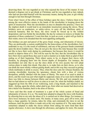 deserving them. He was regarded as one who rejected the favor of his master. It was
deemed a disgrace not to get drunk at Christmas; and he was regarded as lazy indeed,
who had not provided himself with the necessary means, during the year, to get whisky
enough to last him through Christmas.
From what I know of the effect of these holidays upon the slave, I believe them to be
among the most effective means in the hands of the slaveholder in keeping down the
spirit of insurrection. Were the slaveholders at once to abandon this practice, I have not
the slightest doubt it would lead to an immediate insurrection among the slaves. These
holidays serve as conductors, or safety-valves, to carry off the rebellious spirit of
enslaved humanity. But for these, the slave would be forced up to the wildest
desperation; and woe betide the slaveholder, the day he ventures to remove or hinder the
operation of those conductors! I warn him that, in such an event, a spirit will go forth in
their midst, more to be dreaded than the most appalling earthquake.
The holidays are part and parcel of the gross fraud, wrong, and inhumanity of slavery.
They are professedly a custom established by the benevolence of the slaveholders; but I
undertake to say, it is the result of selfishness, and one of the grossest frauds committed
upon the down-trodden slave. They do not give the slaves this time because they would
not like to have their work during its continuance, but because they know it would be
unsafe to deprive them of it. This will be seen by the fact, that the slaveholders like to
have their slaves spend those days just in such a manner as to make them as glad of their
ending as of their beginning. Their object seems to be, to disgust their slaves with
freedom, by plunging them into the lowest depths of dissipation. For instance, the
slaveholders not only like to see the slave drink of his own accord, but will adopt
various plans to make him drunk. One plan is, to make bets on their slaves, as to who
can drink the most whisky without getting drunk; and in this way they succeed in getting
whole multitudes to drink to excess. Thus, when the slave asks for virtuous freedom, the
cunning slaveholder, knowing his ignorance, cheats him with a dose of vicious
dissipation, artfully labelled with the name of liberty. The most of us used to drink it
down, and the result was just what might be supposed; many of us were led to think that
there was little to choose between liberty and slavery. We felt, and very properly too,
that we had almost as well be slaves to man as to rum. So, when the holidays ended, we
staggered up from the filth of our wallowing, took a long breath, and marched to the
field,—feeling, upon the whole, rather glad to go, from what our master had deceived us
into a belief was freedom, back to the arms of slavery.
I have said that this mode of treatment is a part of the whole system of fraud and
inhumanity of slavery. It is so. The mode here adopted to disgust the slave with freedom,
by allowing him to see only the abuse of it, is carried out in other things. For instance, a
slave loves molasses; he steals some. His master, in many cases, goes off to town, and
buys a large quantity; he returns, takes his whip, and commands the slave to eat the
molasses, until the poor fellow is made sick at the very mention of it. The same mode is
sometimes adopted to make the slaves refrain from asking for more food than their
regular allowance. A slave runs through his allowance, and applies for more. His master
 