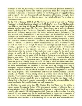 is enraged at him; but, not willing to send him off without food, gives him more than is
necessary, and compels him to eat it within a given time. Then, if he complains that he
cannot eat it, he is said to be satisfied neither full nor fasting, and is whipped for being
hard to please! I have an abundance of such illustrations of the same principle, drawn
from my own observation, but think the cases I have cited sufficient. The practice is a
very common one.
On the first of January, 1834, I left Mr. Covey, and went to live with Mr. William
Freeland, who lived about three miles from St. Michael's. I soon found Mr. Freeland a
very different man from Mr. Covey. Though not rich, he was what would be called an
educated southern gentleman. Mr. Covey, as I have shown, was a well-trained negro-
breaker and slave-driver. The former (slaveholder though he was) seemed to possess
some regard for honor, some reverence for justice, and some respect for humanity. The
latter seemed totally insensible to all such sentiments. Mr. Freeland had many of the
faults peculiar to slaveholders, such as being very passionate and fretful; but I must do
him the justice to say, that he was exceedingly free from those degrading vices to which
Mr. Covey was constantly addicted. The one was open and frank, and we always knew
where to find him. The other was a most artful deceiver, and could be understood only
by such as were skilful enough to detect his cunningly-devised frauds. Another
advantage I gained in my new master was, he made no pretensions to, or profession of,
religion; and this, in my opinion, was truly a great advantage. I assert most
unhesitatingly, that the religion of the south is a mere covering for the most horrid
crimes,—a justifier of the most appalling barbarity,—a sanctifier of the most hateful
frauds,—and a dark shelter under, which the darkest, foulest, grossest, and most infernal
deeds of slaveholders find the strongest protection. Were I to be again reduced to the
chains of slavery, next to that enslavement, I should regard being the slave of a religious
master the greatest calamity that could befall me. For of all slaveholders with whom I
have ever met, religious slaveholders are the worst. I have ever found them the meanest
and basest, the most cruel and cowardly, of all others. It was my unhappy lot not only to
belong to a religious slaveholder, but to live in a community of such religionists. Very
near Mr. Freeland lived the Rev. Daniel Weeden, and in the same neighborhood lived the
Rev. Rigby Hopkins. These were members and ministers in the Reformed Methodist
Church. Mr. Weeden owned, among others, a woman slave, whose name I have
forgotten. This woman's back, for weeks, was kept literally raw, made so by the lash of
this merciless, religious wretch. He used to hire hands. His maxim was, Behave well or
behave ill, it is the duty of a master occasionally to whip a slave, to remind him of his
master's authority. Such was his theory, and such his practice.
Mr. Hopkins was even worse than Mr. Weeden. His chief boast was his ability to
manage slaves. The peculiar feature of his government was that of whipping slaves in
advance of deserving it. He always managed to have one or more of his slaves to whip
every Monday morning. He did this to alarm their fears, and strike terror into those who
escaped. His plan was to whip for the smallest offences, to prevent the commission of
large ones. Mr. Hopkins could always find some excuse for whipping a slave. It would
astonish one, unaccustomed to a slaveholding life, to see with what wonderful ease a
 