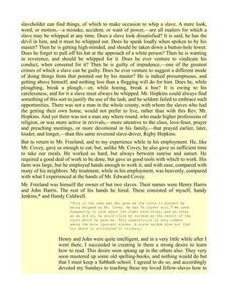 slaveholder can find things, of which to make occasion to whip a slave. A mere look,
word, or motion,—a mistake, accident, or want of power,—are all matters for which a
slave may be whipped at any time. Does a slave look dissatisfied? It is said, he has the
devil in him, and it must be whipped out. Does he speak loudly when spoken to by his
master? Then he is getting high-minded, and should be taken down a button-hole lower.
Does he forget to pull off his hat at the approach of a white person? Then he is wanting
in reverence, and should be whipped for it. Does he ever venture to vindicate his
conduct, when censured for it? Then he is guilty of impudence,—one of the greatest
crimes of which a slave can be guilty. Does he ever venture to suggest a different mode
of doing things from that pointed out by his master? He is indeed presumptuous, and
getting above himself; and nothing less than a flogging will do for him. Does he, while
ploughing, break a plough,—or, while hoeing, break a hoe? It is owing to his
carelessness, and for it a slave must always be whipped. Mr. Hopkins could always find
something of this sort to justify the use of the lash, and he seldom failed to embrace such
opportunities. There was not a man in the whole county, with whom the slaves who had
the getting their own home, would not prefer to live, rather than with this Rev. Mr.
Hopkins. And yet there was not a man any where round, who made higher professions of
religion, or was more active in revivals,—more attentive to the class, love-feast, prayer
and preaching meetings, or more devotional in his family,—that prayed earlier, later,
louder, and longer,—than this same reverend slave-driver, Rigby Hopkins.
But to return to Mr. Freeland, and to my experience while in his employment. He, like
Mr. Covey, gave us enough to eat; but, unlike Mr. Covey, he also gave us sufficient time
to take our meals. He worked us hard, but always between sunrise and sunset. He
required a good deal of work to be done, but gave us good tools with which to work. His
farm was large, but he employed hands enough to work it, and with ease, compared with
many of his neighbors. My treatment, while in his employment, was heavenly, compared
with what I experienced at the hands of Mr. Edward Covey.
Mr. Freeland was himself the owner of but two slaves. Their names were Henry Harris
and John Harris. The rest of his hands he hired. These consisted of myself, Sandy
Jenkins,* and Handy Caldwell.
*This is the same man who gave me the roots to prevent my
being whipped by Mr. Covey. He was "a clever soul." We used
frequently to talk about the fight with Covey, and as often
as we did so, he would claim my success as the result of the
roots which he gave me. This superstition is very common
among the more ignorant slaves. A slave seldom dies but that
his death is attributed to trickery.
Henry and John were quite intelligent, and in a very little while after I
went there, I succeeded in creating in them a strong desire to learn
how to read. This desire soon sprang up in the others also. They very
soon mustered up some old spelling-books, and nothing would do but
that I must keep a Sabbath school. I agreed to do so, and accordingly
devoted my Sundays to teaching these my loved fellow-slaves how to
 