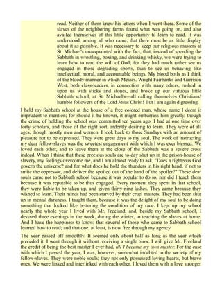 read. Neither of them knew his letters when I went there. Some of the
slaves of the neighboring farms found what was going on, and also
availed themselves of this little opportunity to learn to read. It was
understood, among all who came, that there must be as little display
about it as possible. It was necessary to keep our religious masters at
St. Michael's unacquainted with the fact, that, instead of spending the
Sabbath in wrestling, boxing, and drinking whisky, we were trying to
learn how to read the will of God; for they had much rather see us
engaged in those degrading sports, than to see us behaving like
intellectual, moral, and accountable beings. My blood boils as I think
of the bloody manner in which Messrs. Wright Fairbanks and Garrison
West, both class-leaders, in connection with many others, rushed in
upon us with sticks and stones, and broke up our virtuous little
Sabbath school, at St. Michael's—all calling themselves Christians!
humble followers of the Lord Jesus Christ! But I am again digressing.
I held my Sabbath school at the house of a free colored man, whose name I deem it
imprudent to mention; for should it be known, it might embarrass him greatly, though
the crime of holding the school was committed ten years ago. I had at one time over
forty scholars, and those of the right sort, ardently desiring to learn. They were of all
ages, though mostly men and women. I look back to those Sundays with an amount of
pleasure not to be expressed. They were great days to my soul. The work of instructing
my dear fellow-slaves was the sweetest engagement with which I was ever blessed. We
loved each other, and to leave them at the close of the Sabbath was a severe cross
indeed. When I think that these precious souls are to-day shut up in the prison-house of
slavery, my feelings overcome me, and I am almost ready to ask, "Does a righteous God
govern the universe? and for what does he hold the thunders in his right hand, if not to
smite the oppressor, and deliver the spoiled out of the hand of the spoiler?" These dear
souls came not to Sabbath school because it was popular to do so, nor did I teach them
because it was reputable to be thus engaged. Every moment they spent in that school,
they were liable to be taken up, and given thirty-nine lashes. They came because they
wished to learn. Their minds had been starved by their cruel masters. They had been shut
up in mental darkness. I taught them, because it was the delight of my soul to be doing
something that looked like bettering the condition of my race. I kept up my school
nearly the whole year I lived with Mr. Freeland; and, beside my Sabbath school, I
devoted three evenings in the week, during the winter, to teaching the slaves at home.
And I have the happiness to know, that several of those who came to Sabbath school
learned how to read; and that one, at least, is now free through my agency.
The year passed off smoothly. It seemed only about half as long as the year which
preceded it. I went through it without receiving a single blow. I will give Mr. Freeland
the credit of being the best master I ever had, till I became my own master. For the ease
with which I passed the year, I was, however, somewhat indebted to the society of my
fellow-slaves. They were noble souls; they not only possessed loving hearts, but brave
ones. We were linked and interlinked with each other. I loved them with a love stronger
 